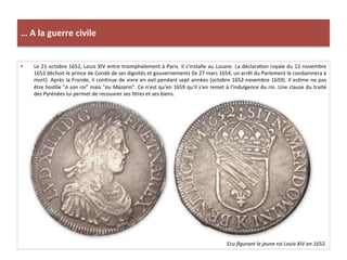 …	
  A	
  la	
  guerre	
  civile	
  
•  Le	
  21	
  octobre	
  1652,	
  Louis	
  XIV	
  entre	
  triomphalement	
  à	
  Paris.	
  Il	
  s'installe	
  au	
  Louvre.	
  La	
  déclaraGon	
  royale	
  du	
  12	
  novembre	
  
1652	
  déchoit	
  le	
  prince	
  de	
  Condé	
  de	
  ses	
  dignités	
  et	
  gouvernements	
  (le	
  27	
  mars	
  1654,	
  un	
  arrêt	
  du	
  Parlement	
  le	
  condamnera	
  à	
  
mort).	
  Après	
  la	
  Fronde,	
  il	
  conGnue	
  de	
  vivre	
  en	
  exil	
  pendant	
  sept	
  années	
  (octobre	
  1652-­‐novembre	
  1659).	
  Il	
  esGme	
  ne	
  pas	
  
être	
  hosGle	
  "à	
  son	
  roi"	
  mais	
  "au	
  Mazarin".	
  Ce	
  n'est	
  qu'en	
  1659	
  qu'il	
  s'en	
  remet	
  à	
  l'indulgence	
  du	
  roi.	
  Une	
  clause	
  du	
  traité	
  
des	
  Pyrénées	
  lui	
  permet	
  de	
  recouvrer	
  ses	
  Gtres	
  et	
  ses	
  biens.	
  
Ecu	
  ﬁgurant	
  le	
  jeune	
  roi	
  Louis	
  XIV	
  en	
  1652.	
  
 
