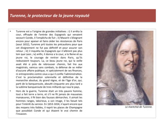 Turenne,	
  le	
  protecteur	
  de	
  la	
  jeune	
  royauté	
  
•  Turenne	
  est	
  a	
  l’origine	
  de	
  grandes	
  iniGaGves	
  :	
  i)	
  il	
  arrêta	
  la	
  
cour,	
   eﬀrayée	
   de	
   l’entrée	
   des	
   Espagnols	
   qui	
   venaient	
  
secourir	
  Conde,	
  il	
  l’empêcha	
  de	
  fuir	
  ;	
  ii)	
  Mazarin	
  s’éloignant	
  
encore	
  pour	
  apaiser	
  et	
  faire	
  céder	
  les	
  résistances	
  de	
  Paris	
  
(aout	
  1652),	
  Turenne	
  prit	
  toutes	
  les	
  précauGons	
  pour	
  que	
  
cet	
   éloignement	
   ne	
   fut	
   pas	
   déﬁniGf	
   et	
   pour	
   assurer	
   son	
  
retour	
  ;	
  iii)	
  il	
  inquiéta	
  les	
  Espagnols	
  qui	
  n’allèrent	
  pas	
  plus	
  
loin	
  que	
  Laon	
  ;	
  iv)	
  enﬁn,	
  il	
  donna	
  a	
  la	
  cour,	
  a	
  la	
  Reine	
  et	
  au	
  
jeune	
   roi,	
   le	
   courage	
   de	
   rentrer	
   dans	
   Paris,	
   qu’ils	
  
redoutaient	
   toujours.	
   La,	
   ce	
   beau	
   jeune	
   roi,	
   qui	
   la	
   veille	
  
avait	
   été	
   si	
   près	
   de	
   rebrousser	
   chemin,	
   fait	
   lire	
   aux	
  
magistrats,	
  vaincus	
  sans	
  combats,	
  la	
  défense	
  de	
  se	
  mêler	
  
d’aucune	
  aﬀaire	
  publique,	
  ni	
  spécialement	
  de	
  ses	
  ﬁnances,	
  
ni	
  entreprendre	
  contre	
  ceux	
  a	
  qui	
  il	
  conﬁe	
  l’administraGon.	
  
C’est	
   la	
   proclamaGon	
   solennelle	
   et	
   déﬁniGve	
   de	
   la	
  
monarchie	
  absolue,	
  du	
  grand	
  règne,	
  et	
  de	
  l’âge	
  d’or,	
  qui,	
  
parG	
  de	
  la	
  banqueroute,	
  abouGt	
  cinquante	
  ans	
  plus	
  tard	
  a	
  
la	
  sublime	
  banqueroute	
  de	
  trois	
  milliards	
  qui	
  rasa	
  le	
  pays.	
  
•  Hors	
   de	
   la	
   guerre,	
   Turenne	
   était	
   un	
   très	
   pauvre	
   homme,	
  
tout	
  a	
  fait	
  terre	
  a	
  terre,	
  et	
  s’il	
  ne	
  ﬁt	
  jamais	
  de	
  mauvaises	
  
manœuvres,	
  il	
  ﬁt	
  bien	
  des	
  fausses	
  démarches.	
  Il	
  aimait	
  les	
  
hommes	
   ranges,	
   laborieux,	
   a	
   son	
   image,	
   il	
   les	
   faisait	
   tels	
  
pour	
  l’intérêt	
  du	
  service.	
  En	
  1653-­‐1654,	
  n’ayant	
  encore	
  que	
  
des	
  moyens	
  très	
  faibles,	
  il	
  reprit	
  les	
  places	
  de	
  Champagne	
  
que	
   possédait	
   Conde	
   et	
   qui	
   étaient	
   le	
   vrai	
   chemin	
   de	
  
l’invasion.	
  
Le	
  maréchal	
  de	
  Turenne.	
  
 