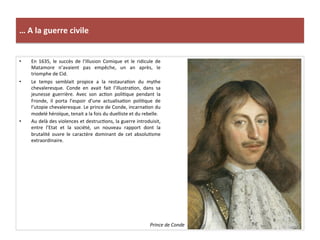 …	
  A	
  la	
  guerre	
  civile	
  
•  En	
   1635,	
   le	
   succès	
   de	
   l’Illusion	
   Comique	
   et	
   le	
   ridicule	
   de	
  
Matamore	
   n’avaient	
   pas	
   empêche,	
   un	
   an	
   après,	
   le	
  
triomphe	
  de	
  Cid.	
  	
  
•  Le	
   temps	
   semblait	
   propice	
   a	
   la	
   restauraGon	
   du	
   mythe	
  
chevaleresque.	
   Conde	
   en	
   avait	
   fait	
   l’illustraGon,	
   dans	
   sa	
  
jeunesse	
   guerrière.	
   Avec	
   son	
   acGon	
   poliGque	
   pendant	
   la	
  
Fronde,	
   il	
   porta	
   l’espoir	
   d’une	
   actualisaGon	
   poliGque	
   de	
  
l’utopie	
  chevaleresque.	
  Le	
  prince	
  de	
  Conde,	
  incarnaGon	
  du	
  
modelé	
  héroïque,	
  tenait	
  a	
  la	
  fois	
  du	
  duelliste	
  et	
  du	
  rebelle.	
  	
  	
  
•  Au	
  delà	
  des	
  violences	
  et	
  destrucGons,	
  la	
  guerre	
  introduisit,	
  
entre	
   l’Etat	
   et	
   la	
   société,	
   un	
   nouveau	
   rapport	
   dont	
   la	
  
brutalité	
   ouvre	
   le	
   caractère	
   dominant	
   de	
   cet	
   absoluGsme	
  
extraordinaire.	
  	
  
Prince	
  de	
  Conde	
  
 