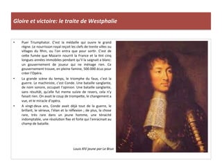 Gloire	
  et	
  victoire:	
  le	
  traite	
  de	
  Westphalie	
  
•  Puer	
   Triumphator.	
   C’est	
   la	
   médaille	
   qui	
   ouvre	
   le	
   grand	
  
règne.	
  Le	
  nourrisson	
  royal	
  reçoit	
  les	
  clefs	
  de	
  trente	
  villes	
  ou	
  
villages	
   du	
   Rhin,	
   ou	
   l’on	
   entra	
   que	
   pour	
   sorGr.	
   C’est	
   de	
  
cefe	
   fumée	
   que	
   Mazarin	
   nourrit	
   la	
   France	
   et	
   la	
   Gnt	
   cinq	
  
longues	
  années	
  immobiles	
  pendant	
  qu’il	
  la	
  saignait	
  a	
  blanc:	
  
un	
   gouvernement	
   de	
   joueur	
   qui	
   ne	
   ménage	
   rien.	
   Ce	
  
gouvernement	
  trouve,	
  en	
  pleine	
  famine,	
  500.000	
  écus	
  pour	
  
créer	
  l’Opéra.	
  
•  La	
   grande	
   scène	
   du	
   temps,	
   le	
   triomphe	
   du	
   faux,	
   c’est	
   la	
  
guerre.	
  Le	
  machiniste,	
  c’est	
  Conde.	
  Une	
  bataille	
  sanglante,	
  
de	
  nom	
  sonore,	
  occupait	
  l’opinion.	
  Une	
  bataille	
  sanglante,	
  
sans	
   résultât,	
   qu’elle	
   fut	
   meme	
   suivie	
   de	
   revers,	
   cela	
   n’y	
  
faisait	
  rien.	
  On	
  avait	
  le	
  coup	
  de	
  trompefe,	
  le	
  changement	
  a	
  
vue,	
  et	
  le	
  miracle	
  d’opéra.	
  
•  A	
   vingt-­‐deux	
   ans,	
   Conde	
   avait	
   déjà	
   tout	
   de	
   la	
   guerre,	
   le	
  
brillant,	
  le	
  sérieux,	
  l’élan	
  et	
  la	
  réﬂexion	
  ;	
  de	
  plus,	
  la	
  chose	
  
rare,	
   très	
   rare	
   dans	
   un	
   jeune	
   homme,	
   une	
   ténacité	
  
indomptable,	
  une	
  résoluGon	
  ﬁxe	
  et	
  forte	
  qui	
  l’enracinait	
  au	
  
champ	
  de	
  bataille.	
  
Louis	
  XIV	
  jeune	
  par	
  Le	
  Brun	
  
 