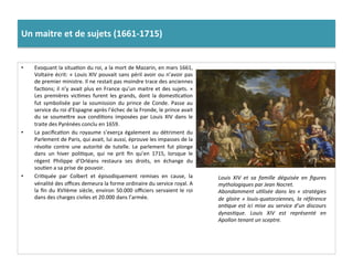 Un	
  maitre	
  et	
  de	
  sujets	
  (1661-­‐1715)	
  	
  
•  Evoquant	
  la	
  situaGon	
  du	
  roi,	
  a	
  la	
  mort	
  de	
  Mazarin,	
  en	
  mars	
  1661,	
  
Voltaire	
  écrit:	
  «	
  Louis	
  XIV	
  pouvait	
  sans	
  péril	
  avoir	
  ou	
  n’avoir	
  pas	
  
de	
  premier	
  ministre.	
  Il	
  ne	
  restait	
  pas	
  moindre	
  trace	
  des	
  anciennes	
  
facGons;	
  il	
  n’y	
  avait	
  plus	
  en	
  France	
  qu’un	
  maitre	
  et	
  des	
  sujets.	
  »	
  
Les	
   premières	
   vicGmes	
   furent	
   les	
   grands,	
   dont	
   la	
   domesGcaGon	
  
fut	
   symbolisée	
   par	
   la	
   soumission	
   du	
   prince	
   de	
   Conde.	
   Passe	
   au	
  
service	
  du	
  roi	
  d’Espagne	
  après	
  l’échec	
  de	
  la	
  Fronde,	
  le	
  prince	
  avait	
  
du	
   se	
   soumefre	
   aux	
   condiGons	
   imposées	
   par	
   Louis	
   XIV	
   dans	
   le	
  
traite	
  des	
  Pyrénées	
  conclu	
  en	
  1659.	
  	
  
•  La	
  paciﬁcaGon	
  du	
  royaume	
  s’exerça	
  également	
  au	
  détriment	
  du	
  
Parlement	
  de	
  Paris,	
  qui	
  avait,	
  lui	
  aussi,	
  éprouve	
  les	
  impasses	
  de	
  la	
  
révolte	
   contre	
   une	
   autorité	
   de	
   tutelle.	
   Le	
   parlement	
   fut	
   plonge	
  
dans	
   un	
   hiver	
   poliGque,	
   qui	
   ne	
   prit	
   ﬁn	
   qu’en	
   1715,	
   lorsque	
   le	
  
régent	
   Philippe	
   d’Orléans	
   restaura	
   ses	
   droits,	
   en	
   échange	
   du	
  
souGen	
  a	
  sa	
  prise	
  de	
  pouvoir.	
  	
  
•  CriGquée	
   par	
   Colbert	
   et	
   épisodiquement	
   remises	
   en	
   cause,	
   la	
  
vénalité	
  des	
  oﬃces	
  demeura	
  la	
  forme	
  ordinaire	
  du	
  service	
  royal.	
  A	
  
la	
  ﬁn	
  du	
  XVIIème	
  siècle,	
  environ	
  50.000	
  oﬃciers	
  servaient	
  le	
  roi	
  
dans	
  des	
  charges	
  civiles	
  et	
  20.000	
  dans	
  l’armée.	
  
Louis	
   XIV	
   et	
   sa	
   famille	
   déguisée	
   en	
   ﬁgures	
  
mythologiques	
  par	
  Jean	
  Nocret.	
  	
  
Abondamment	
  uFlisée	
  dans	
  les	
  «	
  stratégies	
  
de	
  gloire	
  »	
  louis-­‐quatorziennes,	
  la	
  référence	
  
anFque	
  est	
  ici	
  mise	
  au	
  service	
  d’un	
  discours	
  
dynasFque.	
   Louis	
   XIV	
   est	
   représenté	
   en	
  
Apollon	
  tenant	
  un	
  sceptre.	
  	
  
 