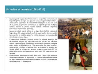 Un	
  maitre	
  et	
  de	
  sujets	
  (1661-­‐1715)	
  	
  
•  La	
  propagande	
  royale	
  était	
  l’instrument	
  du	
  coup	
  d’Etat	
  permanent	
  par	
  
lequel	
   le	
   prince	
   exerçait	
   son	
   pouvoir	
   sans	
   partage	
   ni	
   intermédiaire.	
  
Alors	
  que	
  les	
  appariGons	
  du	
  roi	
  se	
  limitèrent	
  de	
  plus	
  en	
  plus	
  a	
  la	
  cour	
  
et	
   la	
   guerre,	
   sa	
   présence	
   symbolique	
   se	
   répandit	
   par	
   de	
   mulGples	
  
canaux:	
   statues	
   et	
   places	
   royales,	
   édiﬁces	
   militaires,	
   imprimes	
  
(almanachs	
  occasionnels,	
  gravures)	
  .	
  
•  La	
  guerre	
  resta	
  la	
  grande	
  aﬀaire	
  de	
  ce	
  règne	
  dont	
  elle	
  ﬁt	
  la	
  rudesse	
  et	
  
la	
  grandeur.	
  Elle	
  accaparait	
  a	
  elle-­‐seule	
  la	
  quasi	
  totalité	
  des	
  revenus	
  de	
  
la	
  monarchie	
  et	
  mobilisa	
  plus	
  d’un	
  million	
  de	
  sujets	
  au	
  cours	
  des	
  25	
  
dernières	
  années	
  du	
  règne.	
  
•  L’engagement	
   librement	
   consenG	
   restait	
   le	
   principe	
   essenGel	
   du	
  
recrutement	
   militaire,	
   en	
   parGculier	
   pour	
   les	
   oﬃciers	
   qui	
   n’étaient	
  
soumis	
  a	
  aucune	
  forme	
  d’obligaGon.	
  La	
  contrainte,	
  toutefois,	
  ne	
  tarda	
  
pas	
   a	
   pallier	
   les	
   défaillances	
   de	
   l’élan	
   volontaire.	
   Il	
   y	
   avait	
   ,en	
   eﬀet,	
  
aucun	
   proﬁt	
   a	
   réaliser,	
   ni	
   aucune	
   gloire	
   a	
   conquérir	
   en	
   servant,	
   en	
  
simple	
   soldat,	
   le	
   roi	
   dans	
   ses	
   armées.	
   La	
   guerre	
   sous	
   Louis	
   XIV	
   ne	
  
pesait	
   plus	
   comme	
   un	
   ﬂéau	
   comme	
   sous	
   Louis	
   XIII,	
   mais	
   comme	
   un	
  
fardeau.	
  
•  Généralement,	
  les	
  croyances	
  ﬁrent,	
  elles-­‐aussi,	
  l’objet	
  d’une	
  poliGque	
  
associant	
  surveillance	
  et	
  répression.	
  Le	
  contrôle	
  de	
  l’imprime	
  afeint	
  
un	
  degré	
  inédit	
  d’organisaGon	
  avec	
  la	
  créaGon	
  en	
  1699	
  d’un	
  bureau	
  de	
  
la	
  libraire	
  conﬁe	
  a	
  l'abbé	
  Bignon.	
  	
  
 