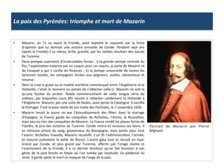 La	
  paix	
  des	
  Pyrénées:	
  triomphe	
  et	
  mort	
  de	
  Mazarin	
  
•  Mazarin,	
   on	
   l’a	
   vu	
   avant	
   la	
   Fronde,	
   avait	
   exploite	
   le	
   royaume	
   par	
   la	
   force	
  
d’opinion	
   que	
   lui	
   donnait	
   une	
   victoire	
   annuelle	
   de	
   Conde.	
   Pendant	
   sept	
   ans	
  
(après	
  la	
  Fronde)	
  il	
  se	
  releva,	
  brilla,	
  grandit,	
  par	
  les	
  solides	
  résultats	
  des	
  succès	
  
de	
  Turenne.	
  
•  Deux	
  pompes	
  aspiraient	
  d’incalculables	
  forces	
  :	
  i)	
  la	
  grande	
  pompe	
  centrale	
  du	
  
ﬁsc,	
  l’exploitaGon	
  violente	
  par	
  un	
  coquin	
  pour	
  un	
  coquin,	
  je	
  parle	
  de	
  Mazarin	
  et	
  
de	
  Fouquet	
  a	
  qui	
  il	
  conﬁa	
  les	
  ﬁnances	
  ;	
  ii)	
  la	
  pompe	
  universelle	
  de	
  toutes	
  les	
  
tyrannies	
   locales,	
   les	
   campagnes	
   livrées	
   aux	
   seigneurs,	
   avides,	
   nécessiteux	
   et	
  
luxueux.	
  
•  Dans	
  la	
  crise	
  si	
  grave	
  ou	
  la	
  rivalité	
  mariGme	
  commençait	
  entre	
  l’Angleterre	
  et	
  la	
  
Hollande,	
  c’était	
  le	
  moment	
  ou	
  jamais	
  de	
  s’afacher	
  celle-­‐ci.	
  Mazarin	
  ne	
  voit	
  la	
  
qu’une	
   facilite	
   de	
   pirater.	
   Noble	
   commencement	
   de	
   cefe	
   longue	
   série	
   de	
  
so•ses,	
   par	
   lesquelles	
   Louis	
   XIV	
   réussît	
   à	
   rafacher	
   solidement	
   la	
   Hollande	
   a	
  
l’Angleterre.	
  Mazarin,	
  par	
  une	
  suite	
  de	
  fautes,	
  avait	
  perdu	
  la	
  Catalogne.	
  Il	
  sacriﬁa	
  
le	
  Portugal.	
  C’est	
  la	
  base	
  réelle	
  de	
  son	
  traite	
  des	
  Pyrénées,	
  le	
  7	
  novembre	
  1659.	
  
•  Mazarin	
   tenait	
   le	
   jeune	
   roi	
   par	
   l’étourdissement	
   des	
   fêtes.	
   Avec	
   le	
   mariage	
  
d’Espagne,	
   la	
   France	
   garda	
   les	
   conquêtes	
   de	
   Richelieu,	
   l’Artois,	
   le	
   Roussillon,	
  
mais	
  peu	
  ou	
  rien	
  des	
  conquêtes	
  de	
  Mazarin.	
  La	
  France	
  rendit	
  les	
  places	
  fortes	
  de	
  
Flandre,	
  le	
  prix	
  des	
  victoires	
  de	
  Turenne.	
  Conde	
  rentra	
  et	
  recouvra	
  ses	
  biens.	
  Il	
  
se	
   retrouva	
   prince	
   du	
   sang,	
   gouverneur	
   de	
   Bourgogne,	
   mais	
   perdu	
   pour	
   tout	
  
l’avenir.	
  Richelieu	
  travailla,	
  Mazarin	
  recueillît.	
  L’un	
  ﬁt	
  l’administraGon,	
  l’armée,	
  
et	
   mourut	
   justement	
   la	
   veille	
   de	
   Rocroi.	
   L’autre	
   gâta	
   tout	
   et	
   réussît	
   en	
   tout.	
  
Grand	
   par	
   Conde,	
   et	
   plus	
   grand	
   par	
   Turenne,	
   aﬀermi	
   par	
   l’orage	
   meme	
   et	
  
l’avortement	
   de	
   la	
   Fronde,	
   il	
   a	
   ce	
   dernier	
   bonheur	
   qu’on	
   fait	
   honneur	
   à	
   son	
  
génie	
   de	
   la	
   paix	
   forcée	
   et	
   fatale	
   où	
   l’on	
   tomba	
   par	
   lassitude.	
   Ce	
   piédestal	
   lui	
  
reste.	
  Il	
  garde	
  après	
  la	
  mort	
  ce	
  masque	
  de	
  l’ange	
  de	
  la	
  paix.	
  
Portrait	
   de	
   Mazarin	
   par	
   Pierre	
  
Mignard.	
  
 