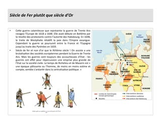 Siècle	
  de	
  Fer	
  plutôt	
  que	
  siècle	
  d’Or	
  
•  Cefe	
   guerre	
   calamiteuse	
   que	
   représente	
   la	
   guerre	
   de	
   Trente	
   Ans	
  
ravagea	
  l’Europe	
  de	
  1618	
  a	
  1648.	
  Elle	
  avait	
  débute	
  en	
  Bohême	
  par	
  
la	
  révolte	
  des	
  protestants	
  contre	
  l’autorité	
  des	
  Habsbourg.	
  En	
  1648,	
  
le	
   traite	
   de	
   Westphalie	
   rétablît	
   la	
   paix	
   dans	
   l’Empire	
   exsangue.	
  
Cependant	
   la	
   guerre	
   se	
   poursuivit	
   entre	
   la	
   France	
   et	
   l’Espagne	
  
jusqu’au	
  traite	
  des	
  Pyrénées	
  en	
  1659.	
  
•  Siècle	
  de	
  fer	
  et	
  non	
  d’or	
  que	
  le	
  XVIIème	
  siècle	
  !	
  On	
  assiste	
  a	
  une	
  
brutalisaGon	
  des	
  sociétés	
  européennes	
  pendant	
  la	
  Guerre	
  de	
  Trente	
  
Ans.	
   Mais	
   les	
   guerres	
   sont	
   toujours	
   des	
   accoucheuses	
   d’Etat	
   :	
   les	
  
guerres	
   ont	
   eﬀet	
   pour	
   répercussion	
   une	
   emprise	
   plus	
   grande	
   de	
  
l’Etat	
  sur	
  la	
  société	
  civile.	
  Le	
  temps	
  de	
  Richelieu	
  et	
  de	
  Mazarin	
  est	
  «	
  
une	
  époque	
  pâlissante	
  ou	
  l’homme,	
  de	
  moins	
  en	
  moins	
  esGme	
  et	
  
compte,	
  semble	
  s’anéanGr	
  dans	
  la	
  centralisaGon	
  poliGque.	
  »	
  
 