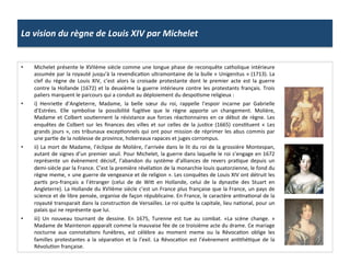 La	
  vision	
  du	
  règne	
  de	
  Louis	
  XIV	
  par	
  Michelet	
  
•  Michelet	
  présente	
  le	
  XVIIème	
  siècle	
  comme	
  une	
  longue	
  phase	
  de	
  reconquête	
  catholique	
  intérieure	
  
assumée	
  par	
  la	
  royauté	
  jusqu'à	
  la	
  revendicaGon	
  ultramontaine	
  de	
  la	
  bulle	
  «	
  Unigenitus	
  »	
  (1713).	
  La	
  
clef	
   du	
   règne	
   de	
   Louis	
   XIV,	
   c’est	
   alors	
   la	
   croisade	
   protestante	
   dont	
   le	
   premier	
   acte	
   est	
   la	
   guerre	
  
contre	
  la	
  Hollande	
  (1672)	
  et	
  la	
  deuxième	
  la	
  guerre	
  intérieure	
  contre	
  les	
  protestants	
  français.	
  Trois	
  
paliers	
  marquent	
  le	
  parcours	
  qui	
  a	
  conduit	
  au	
  déploiement	
  du	
  despoGsme	
  religieux	
  :	
  
•  i)	
   Henriefe	
   d’Angleterre,	
   Madame,	
   la	
   belle	
   sœur	
   du	
   roi,	
   rappelle	
   l’espoir	
   incarne	
   par	
   Gabrielle	
  
d’Estrées.	
   Elle	
   symbolise	
   la	
   possibilité	
   fugiGve	
   que	
   le	
   règne	
   apporte	
   un	
   changement.	
   Molière,	
  
Madame	
  et	
  Colbert	
  souGennent	
  la	
  résistance	
  aux	
  forces	
  réacGonnaires	
  en	
  ce	
  début	
  de	
  règne.	
  Les	
  
enquêtes	
   de	
   Colbert	
   sur	
   les	
   ﬁnances	
   des	
   villes	
   et	
   sur	
   celles	
   de	
   la	
   jusGce	
   (1665)	
   consGtuent	
   «	
   Les	
  
grands	
  jours	
  »,	
  ces	
  tribunaux	
  excepGonnels	
  qui	
  ont	
  pour	
  mission	
  de	
  réprimer	
  les	
  abus	
  commis	
  par	
  
une	
  parGe	
  de	
  la	
  noblesse	
  de	
  province,	
  hobereaux	
  rapaces	
  et	
  juges	
  corrompus.	
  
•  ii)	
  La	
  mort	
  de	
  Madame,	
  l’éclipse	
  de	
  Molière,	
  l’arrivée	
  dans	
  le	
  lit	
  du	
  roi	
  de	
  la	
  grossière	
  Montespan,	
  
autant	
  de	
  signes	
  d’un	
  premier	
  seuil.	
  Pour	
  Michelet,	
  la	
  guerre	
  dans	
  laquelle	
  le	
  roi	
  s’engage	
  en	
  1672	
  
représente	
   un	
   évènement	
   décisif,	
   l’abandon	
   du	
   système	
   d’alliances	
   de	
   revers	
   praGque	
   depuis	
   un	
  
demi-­‐siècle	
  par	
  la	
  France.	
  C’est	
  la	
  première	
  révélaGon	
  de	
  la	
  monarchie	
  louis	
  quatorzienne,	
  le	
  fond	
  du	
  
règne	
  meme,	
  «	
  une	
  guerre	
  de	
  vengeance	
  et	
  de	
  religion	
  ».	
  Les	
  conquêtes	
  de	
  Louis	
  XIV	
  ont	
  détruit	
  les	
  
parGs	
   pro-­‐français	
   a	
   l’étranger	
   (celui	
   de	
   de	
   Wif	
   en	
   Hollande,	
   celui	
   de	
   la	
   dynasGe	
   des	
   Stuart	
   en	
  
Angleterre).	
  La	
  Hollande	
  du	
  XVIIème	
  siècle	
  c’est	
  un	
  France	
  plus	
  française	
  que	
  la	
  France,	
  un	
  pays	
  de	
  
science	
  et	
  de	
  libre	
  pensée,	
  organise	
  de	
  façon	
  républicaine.	
  En	
  France,	
  le	
  caractère	
  anGnaGonal	
  de	
  la	
  
royauté	
  transparait	
  dans	
  la	
  construcGon	
  de	
  Versailles.	
  Le	
  roi	
  quife	
  la	
  capitale,	
  lieu	
  naGonal,	
  pour	
  un	
  
palais	
  qui	
  ne	
  représente	
  que	
  lui.	
  
•  iii)	
   Un	
   nouveau	
   tournant	
   de	
   dessine.	
   En	
   1675,	
   Turenne	
   est	
   tue	
   au	
   combat.	
   «La	
   scène	
   change.	
   »	
  
Madame	
  de	
  Maintenon	
  apparaît	
  comme	
  la	
  mauvaise	
  fée	
  de	
  ce	
  troisième	
  acte	
  du	
  drame.	
  Ce	
  mariage	
  
nocturne	
   aux	
   connotaGons	
   funèbres,	
   est	
   célèbre	
   au	
   moment	
   meme	
   ou	
   la	
   RévocaGon	
   oblige	
   les	
  
familles	
  protestantes	
  a	
  la	
  séparaGon	
  et	
  la	
  l’exil.	
  La	
  RévocaGon	
  est	
  l’évènement	
  anGthéGque	
  de	
  la	
  
RévoluGon	
  française.	
  
 