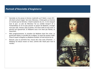 Portrait	
  d’HenrieLe	
  d’Angleterre	
  
•  Henriefe	
  ne	
  fut	
  jamais	
  la	
  femme	
  matérielle	
  qu’il	
  fallait	
  a	
  Louis	
  XIV	
  ;	
  
elle	
  était	
  surtout	
  maigre.	
  Son	
  mari,	
  Monsieur,	
  n’était	
  guère	
  un	
  homme	
  
et	
  n’aimait	
  pas	
  les	
  femmes.	
  Il	
  était	
  le	
  plastron	
  du	
  roi	
  ;	
  il	
  s’en	
  moquait	
  
tout	
   le	
   jour.	
   La	
   joie	
   de	
   Monsieur	
   fut	
   au	
   comble	
   lorsqu’il	
   vit	
   a	
  
Fontainebleau	
  le	
  roi	
  ne	
  plus	
  pouvoir	
  se	
  passer	
  de	
  Madame,	
  arranger	
  
tout	
  pour	
  elle,	
  chasses,	
  bals	
  et	
  parGes,	
  et	
  la	
  faire	
  enﬁn	
  la	
  vraie	
  reine.	
  Il	
  
pensait	
   qu’il	
   gouvernait.	
   Et	
   Madame	
   aussi	
   n’en	
   était	
   pas	
   fâchée,	
   et	
  
laissa	
  faire.	
  
•  Mais	
   progressivement,	
   la	
   situaGon	
   de	
   Madame	
   était	
   fort	
   triste.	
   Le	
  
grand	
  parG	
  dévot,	
  le	
  tartuﬀe	
  de	
  la	
  religion,	
  lui	
  avait	
  fait	
  perdre	
  crédit.	
  
Chacun	
  voyait	
  la	
  disgrâce	
  ou	
  Madame	
  tombait,	
  le	
  froid	
  mortel	
  du	
  roi.	
  
•  Bossuet,	
   pour	
   la	
   première	
   fois,	
   trouva	
   des	
   vrais	
   mots	
   d’homme	
   :	
   «	
  
Madame	
   fut	
   douce	
   envers	
   la	
   mort,	
   comme	
   elle	
   l’était	
   pour	
   tout	
   le	
  
monde.”	
  
 