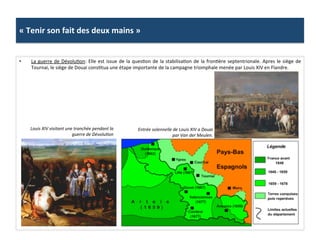«	
  Tenir	
  son	
  fait	
  des	
  deux	
  mains	
  »	
  
•  La	
  guerre	
  de	
  DévoluGon:	
  Elle	
  est	
  issue	
  de	
  la	
  quesGon	
  de	
  la	
  stabilisaGon	
  de	
  la	
  fronGère	
  septentrionale.	
  Apres	
  le	
  siège	
  de	
  
Tournai,	
  le	
  siège	
  de	
  Douai	
  consGtua	
  une	
  étape	
  importante	
  de	
  la	
  campagne	
  triomphale	
  menée	
  par	
  Louis	
  XIV	
  en	
  Flandre.	
  	
  
Louis	
  XIV	
  visitant	
  une	
  tranchée	
  pendant	
  la	
  
guerre	
  de	
  DévoluFon	
  
Entrée	
  solennelle	
  de	
  Louis	
  XIV	
  a	
  Douai	
  
par	
  Van	
  der	
  Meulen.	
  
 