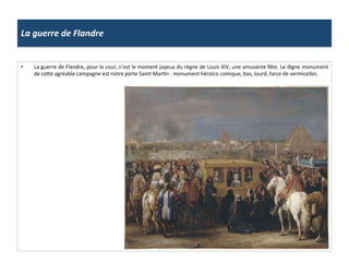 La	
  guerre	
  de	
  Flandre	
  
•  La	
  guerre	
  de	
  Flandre,	
  pour	
  la	
  cour,	
  c’est	
  le	
  moment	
  joyeux	
  du	
  règne	
  de	
  Louis	
  XIV,	
  une	
  amusante	
  fête.	
  Le	
  digne	
  monument	
  
de	
  cefe	
  agréable	
  campagne	
  est	
  notre	
  porte	
  Saint-­‐MarGn	
  :	
  monument	
  héroïco	
  comique,	
  bas,	
  lourd,	
  farce	
  de	
  vermicelles.	
  
 