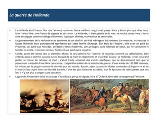 La	
  guerre	
  de	
  Hollande	
  
•  La	
  Hollande	
  était	
  France.	
  Nos	
  rois	
  l’avaient	
  soutenue.	
  Notre	
  meilleur	
  sang	
  y	
  avait	
  passe.	
  Nous	
  y	
  éGons	
  plus	
  que	
  chez	
  nous.	
  
Une	
  France	
  libre,	
  une	
  France	
  de	
  sagesse	
  et	
  de	
  raison.	
  La	
  Hollande,	
  si	
  bien	
  gardée	
  de	
  la	
  mer,	
  ne	
  voulut	
  jamais	
  vers	
  la	
  terre	
  
faire	
  des	
  digues	
  contre	
  ce	
  déluge	
  d’hommes,	
  la	
  plupart	
  aﬀames,	
  malheureux	
  et	
  persécutes.	
  
•  Le	
  gouvernement	
  de	
  la	
  Hollande	
  était	
  économe	
  et	
  son	
  chef	
  M.	
  de	
  Wif	
  ménageait	
  les	
  hommes.	
  En	
  revanche,	
  le	
  chaos	
  de	
  la	
  
fausse	
   Hollande	
   était	
   parfaitement	
   représente	
   par	
   cefe	
   famille	
   d’Orange.	
   Elle	
   était	
   de	
   l’Empire	
   ;	
   elle	
   avait	
   un	
   pied	
   en	
  
Provence,	
  un	
  autre	
  aux	
  Pays-­‐Bas.	
  Véritables	
  héros	
  modernes,	
  sans	
  préjugés,	
  sans	
  faiblesse	
  de	
  cœur,	
  qui	
  ne	
  connurent	
  ni	
  
famille,	
  ni	
  amiGé,	
  ni	
  services	
  rendus,	
  foulèrent	
  aux	
  pieds	
  père	
  et	
  patrie.	
  
•  Conde,	
   ayant	
   été	
   blesse	
   des	
   la	
   première	
   aﬀaire,	
   le	
   seul	
   général	
   fut	
   Turenne,	
   le	
   nouveau	
   converG	
   au	
   catholicisme,	
   bien	
  
entendu	
  sous	
  le	
  commis	
  Louvois.	
  Le	
  roi	
  écrivait	
  de	
  sa	
  main	
  les	
  règlements	
  et	
  les	
  ordres	
  du	
  jour.	
  La	
  Hollande,	
  c’était	
  un	
  grand	
  
jardin,	
   un	
   trésor	
   de	
   richesse	
   et	
   d’art	
   ;	
   c’était	
   l’asile	
   universel	
   des	
   esprits	
   paciﬁques,	
   qui	
   ne	
   demandaient	
   rien	
   que	
   la	
  
possession	
  tranquille	
  d’une	
  libre	
  conscience.	
  L’appariGon	
  subite	
  de	
  ce	
  monstre	
  de	
  guerre,	
  d’une	
  armée	
  de	
  120.000	
  hommes,	
  
fut	
  vécue	
  par	
  la	
  plupart	
  comme	
  le	
  dernier	
  jour	
  du	
  monde.	
  Ruyter,	
  ayant	
  surpris	
  les	
  ﬂofes	
  combinées	
  d’Angleterre	
  et	
  de	
  
France	
  et	
  leur	
  ayant	
  livre	
  une	
  terrible	
  bataille,	
  l’une	
  des	
  plus	
  furieuses	
  du	
  siècle,	
  leur	
  ﬁt	
  éprouver	
  de	
  telles	
  pertes	
  que	
  des	
  
lors	
  il	
  n’y	
  eut	
  plus	
  a	
  songer	
  a	
  une	
  descente.	
  
•  La	
  grande	
  Amsterdam	
  lâcha	
  les	
  écluses	
  d’eau	
  douce,	
  perça	
  les	
  digues,	
  livra	
  a	
  l’Océan	
  l’admirable	
  campagne	
  qui	
  l’entoure.	
  
 