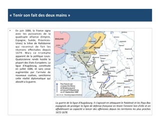 «	
  Tenir	
  son	
  fait	
  des	
  deux	
  mains	
  »	
  
•  En	
   juin	
   1684,	
   la	
   France	
   signa	
  
avec	
   les	
   puissances	
   de	
   la	
  
quadruple	
   alliance	
   (Empire,	
  
Espagne,	
   Suède,	
   Provinces-­‐
Unies)	
   la	
   trêve	
   de	
   RaGsbonne	
  
qui	
   reconnut	
   de	
   fait	
   les	
  
réunions	
   eﬀectuées	
   depuis	
  
1679.	
   Mais	
   ce	
   triomphe	
  
apparent	
   de	
   la	
   poliGque	
   Louis-­‐
Quatorzienne	
   rendit	
   hosGle	
   la	
  
plupart	
  des	
  Etats	
  Européens.	
  La	
  
ligue	
   d’Augsbourg,	
   consGtuée	
  
en	
   juillet	
   1686,	
   et	
   sans	
   cesse	
  
augmentée	
   par	
   l’arrivée	
   de	
  
nouveaux	
   coalises,	
   sancGonna	
  
cefe	
   réalité	
   diplomaGque	
   qui	
  
abouGt	
  a	
  la	
  guerre.	
  	
  
La	
  guerre	
  de	
  la	
  ligue	
  d’Augsbourg.	
  Il	
  s’agissait	
  en	
  amaquant	
  le	
  PalaFnat	
  et	
  les	
  Pays-­‐Bas	
  
espagnols	
  de	
  protéger	
  la	
  ligne	
  de	
  défense	
  française	
  en	
  Frant	
  l’ennemi	
  loin	
  d’elle	
  et	
  en	
  
aﬀaiblissant	
  sa	
  capacité	
  a	
  lancer	
  des	
  oﬀensives	
  depuis	
  les	
  territoires	
  les	
  plus	
  proches	
  	
  
1672-­‐1678.	
  
 