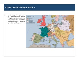 «	
  Tenir	
  son	
  fait	
  des	
  deux	
  mains	
  »	
  
•  En	
  1697,	
  la	
  paix	
  de	
  Ryswick	
  mit	
  
ﬁn	
   a	
   la	
   guerre	
   dite	
   de	
   la	
   ligue	
  
d’Augsbourg.	
   La	
   resGtuGon	
   de	
  
la	
   Lorraine	
   au	
   duc	
   Léopold	
   Ier	
  
et	
   du	
   Luxembourg	
   a	
   l’Espagne	
  
signent	
  le	
  recul	
  français.	
  	
  
 