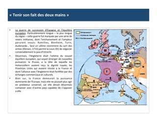 «	
  Tenir	
  son	
  fait	
  des	
  deux	
  mains	
  »	
  
•  La	
   guerre	
   de	
   succession	
   d’Espagne	
   et	
   l’équilibre	
  
européen:	
  ParGculièrement	
  longue	
  –	
  la	
  plus	
  longue	
  
du	
  règne	
  –	
  cefe	
  guerre	
  fut	
  marquée	
  par	
  une	
  série	
  de	
  
revers	
   militaires,	
   dont	
   l’enchainement	
   et	
   l’ampleur	
  
parurent	
   inouïs:	
   Ramillies,	
   Blenheim,	
   Turin,	
  
Audenarde…	
  Seul	
  un	
  ulGme	
  revirement	
  du	
  sort	
  des	
  
armes	
  (Denain,	
  1712)	
  permit	
  la	
  Louis	
  XIV	
  de	
  négocier	
  
convenablement	
  la	
  paix	
  d’Utrecht.	
  	
  
•  Désormais,	
   l’Angleterre	
   était	
   l’arbitre	
   du	
   nouvel	
  
équilibre	
  européen,	
  qui	
  voyait	
  émerger	
  de	
  nouvelles	
  
puissance:	
   la	
   Prusse,	
   a	
   la	
   tête	
   de	
   laquelle	
   les	
  
Hohenzollern	
   avaient	
   reçu	
   la	
   dignité	
   royale;	
   les	
  
Provinces	
   Unies	
   qui	
   avaient	
   résiste	
   a	
   la	
   France	
   et	
  
dont	
  l’alliance	
  avec	
  l’Angleterre	
  était	
  forGﬁée	
  par	
  des	
  
échanges	
  commerciaux	
  et	
  culturels.	
  
•  Bien	
   sur,	
   la	
   France	
   demeurait	
   la	
   puissance	
  
dominante	
  de	
  l’Europe,	
  mais	
  elle	
  ne	
  pouvait	
  plus	
  agir	
  
en	
   prédateur	
   universel,	
   car	
   elle	
   devait	
   désormais	
  
composer	
  avec	
  d’autres	
  pays	
  capables	
  de	
  s’opposer	
  
a	
  elle.	
  	
  
 