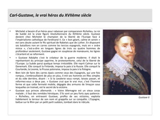 Carl-­‐Gustave,	
  le	
  vrai	
  héros	
  du	
  XVIIème	
  siècle	
  
•  Michelet	
  a	
  besoin	
  d’un	
  héros	
  pour	
  rabaisser	
  par	
  comparaison	
  Richelieu.	
  Le	
  roi	
  
de	
   Suède	
   est	
   la	
   vraie	
   ﬁgure	
   révoluGonnaire	
   du	
   XVIIème	
   siècle.	
   Gustave	
  
devient	
   chez	
   Michelet	
   le	
   champion	
   de	
   la	
   liberté	
   de	
   l’Europe	
   face	
   à	
  
l’impérialisme	
  catholique	
  de	
  Ferdinand	
  II.	
  Ce	
  «	
  bon	
  géant,	
  calme	
  et	
  serein	
  »	
  
est	
  sans	
  doute	
  autant	
  le	
  ﬁls	
  spirituel	
  de	
  Rabelais	
  que	
  de	
  Luther.	
  En	
  disposant	
  
ses	
  bataillons	
  non	
  en	
  carres	
  comme	
  les	
  tercios	
  espagnols,	
  mais	
  en	
  «	
  ordre	
  
mince	
   »,	
   c’est-­‐a-­‐dire	
   en	
   longues	
   lignes	
   de	
   trois	
   ou	
   quatre	
   hommes	
   de	
  
profondeur	
  seulement,	
  Gustave	
  gagne	
  en	
  souplesse	
  de	
  manœuvre,	
  les	
  lignes	
  
s’écartent	
  et	
  se	
  reforment.	
  
•  «	
   Gustave	
   Adolphe	
   c’est	
   le	
   créateur	
   de	
   la	
   guerre	
   moderne.	
   Il	
   était	
   le	
  
représentant	
   du	
   principe	
   opprime,	
   le	
   protestanGsme,	
   celui	
   de	
   la	
   liberté	
   de	
  
l’Europe.	
  La	
  Suède	
  parut	
  quelque	
  temps	
  irrésisGble.	
  Elle	
  reprit	
  Calmar	
  sur	
  le	
  
Danemark.	
  Elle	
  conquit	
  la	
  Finlande,	
  imposa	
  la	
  paix	
  à	
  la	
  Russie.	
  Elle	
  conquit	
  la	
  
Courlande,	
  la	
  Livonie,	
  la	
  Prusse	
  polonaise,	
  imposa	
  la	
  paix	
  à	
  la	
  Pologne.	
  
•  Bien	
  loin	
  de	
  faire	
  des	
  carres	
  épais	
  comme	
  ceux	
  des	
  Espagnols,	
  qui	
  une	
  fois	
  
rompus,	
  s’embrouillaient	
  de	
  plus	
  en	
  plus,	
  il	
  mit	
  ses	
  hommes	
  en	
  ﬁles	
  simples	
  
et	
  du	
  vide	
  derrière,	
  disant	
  :	
  «	
  Si	
  la	
  cavalerie	
  vous	
  rompt,	
  laissez	
  passer,	
  et	
  
reformez-­‐vous	
   a	
   deux	
   pas.	
   »	
   Gustave	
   crut	
   que	
   le	
   vrai	
   mur,	
   c’est	
   l’homme	
  
ferme	
  et	
  que	
  cefe	
  fermeté	
  mobile,	
  dégagée	
  des	
  armures	
  de	
  limaçon	
  sous	
  
lesquelles	
  on	
  trainait,	
  est	
  le	
  secret	
  de	
  la	
  victoire.	
  
•  Gustave	
   aux	
   princes	
   allemands	
   :	
   «	
   Votre	
   Allemagne	
   est	
   un	
   vieux	
   corps	
  
malade	
  ;	
  il	
  faut	
  des	
  remèdes	
  héroïques.	
  S’ils	
  sont	
  un	
  peu	
  forts	
  ayez	
  paGence.	
  
»	
   Richelieu,	
   en	
   entravant	
   Gustave,	
   proﬁta	
   de	
   ses	
   victoires,	
   exploita	
  
habilement	
   la	
   terreur	
   de	
   son	
   nom	
   et	
   grappilla	
   sur	
   sa	
   conquête.	
   L’Espagne,	
  
bafue	
  sur	
  le	
  Rhin	
  par	
  un	
  peGt	
  parG	
  suédois,	
  tombait	
  dans	
  le	
  ridicule.	
  
Gustave	
  II	
  
 