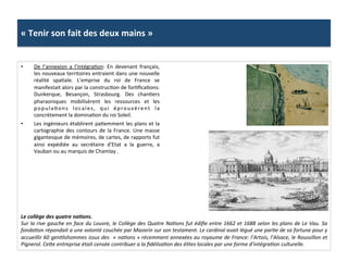 «	
  Tenir	
  son	
  fait	
  des	
  deux	
  mains	
  »	
  
•  De	
   l’annexion	
   a	
   l'intégraGon:	
   En	
   devenant	
   français,	
  
les	
  nouveaux	
  territoires	
  entraient	
  dans	
  une	
  nouvelle	
  
réalité	
   spaGale.	
   L’emprise	
   du	
   roi	
   de	
   France	
   se	
  
manifestait	
  alors	
  par	
  la	
  construcGon	
  de	
  forGﬁcaGons:	
  
Dunkerque,	
   Besançon,	
   Strasbourg.	
   Des	
   chanGers	
  
pharaoniques	
   mobilisèrent	
   les	
   ressources	
   et	
   les	
  
populaGons	
   locales,	
   qui	
   éprouvèrent	
   la	
  
concrètement	
  la	
  dominaGon	
  du	
  roi	
  Soleil.	
  	
  
•  Les	
  ingénieurs	
  établirent	
  paGemment	
  les	
  plans	
  et	
  la	
  
cartographie	
  des	
  contours	
  de	
  la	
  France.	
  Une	
  masse	
  
gigantesque	
  de	
  mémoires,	
  de	
  cartes,	
  de	
  rapports	
  fut	
  
ainsi	
   expédiée	
   au	
   secrétaire	
   d’Etat	
   a	
   la	
   guerre,	
   a	
  
Vauban	
  ou	
  au	
  marquis	
  de	
  Chamlay	
  .	
  	
  
Le	
  collège	
  des	
  quatre	
  naJons.	
  	
  
Sur	
  la	
  rive	
  gauche	
  en	
  face	
  du	
  Louvre,	
  le	
  Collège	
  des	
  Quatre	
  NaFons	
  fut	
  édiﬁe	
  entre	
  1662	
  et	
  1688	
  selon	
  les	
  plans	
  de	
  Le	
  Vau.	
  Sa	
  
fondaFon	
  répondait	
  a	
  une	
  volonté	
  couchée	
  par	
  Mazarin	
  sur	
  son	
  testament.	
  Le	
  cardinal	
  avait	
  légué	
  une	
  parFe	
  de	
  sa	
  fortune	
  pour	
  y	
  
accueillir	
  60	
  genFlshommes	
  issus	
  des	
  	
  «	
  naFons	
  »	
  récemment	
  annexées	
  au	
  royaume	
  de	
  France:	
  l’Artois,	
  l’Alsace,	
  le	
  Roussillon	
  et	
  
Pignerol.	
  Ceme	
  entreprise	
  était	
  censée	
  contribuer	
  a	
  la	
  ﬁdélisaFon	
  des	
  élites	
  locales	
  par	
  une	
  forme	
  d’intégraFon	
  culturelle.	
  
 