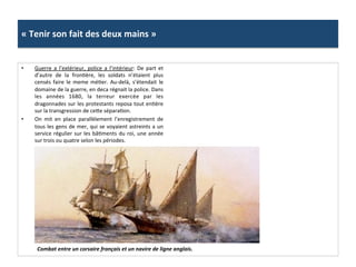 «	
  Tenir	
  son	
  fait	
  des	
  deux	
  mains	
  »	
  
•  Guerre	
   a	
   l’extérieur,	
   police	
   a	
   l’intérieur:	
   De	
   part	
   et	
  
d’autre	
   de	
   la	
   fronGère,	
   les	
   soldats	
   n’étaient	
   plus	
  
censés	
  faire	
  le	
  meme	
  méGer.	
  Au-­‐delà,	
  s’étendait	
  le	
  
domaine	
  de	
  la	
  guerre,	
  en	
  deca	
  régnait	
  la	
  police.	
  Dans	
  
les	
   années	
   1680,	
   la	
   terreur	
   exercée	
   par	
   les	
  
dragonnades	
  sur	
  les	
  protestants	
  reposa	
  tout	
  enGère	
  
sur	
  la	
  transgression	
  de	
  cefe	
  séparaGon.	
  	
  
•  On	
   mit	
   en	
   place	
   parallèlement	
   l’enregistrement	
   de	
  
tous	
  les	
  gens	
  de	
  mer,	
  qui	
  se	
  voyaient	
  astreints	
  a	
  un	
  
service	
  régulier	
  sur	
  les	
  bâGments	
  du	
  roi,	
  une	
  année	
  
sur	
  trois	
  ou	
  quatre	
  selon	
  les	
  périodes.	
  	
  
Combat	
  entre	
  un	
  corsaire	
  français	
  et	
  un	
  navire	
  de	
  ligne	
  anglais.	
  	
  
 