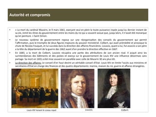 Autorité	
  et	
  compromis	
  
•  «	
  La	
  mort	
  du	
  cardinal	
  Mazarin,	
  le	
  9	
  mars	
  1661,	
  exerçant	
  seul	
  en	
  plein	
  la	
  toute	
  puissance	
  royale	
  jusqu’au	
  dernier	
  instant	
  de	
  
sa	
  vie,	
  remit	
  les	
  rênes	
  du	
  gouvernement	
  entre	
  les	
  mains	
  du	
  roi	
  qui	
  a	
  souvent	
  avoue	
  que,	
  jusqu’alors,	
  il	
  n’avait	
  été	
  monarque	
  
qu’en	
  peinture.	
  »	
  Saint	
  Simon.	
  
•  Le	
   nouveau	
   système	
   de	
   gouvernement	
   reposa	
   sur	
   une	
   réorganisaGon	
   des	
   conseils	
   du	
   gouvernement	
   qui	
   permit	
  
l’aﬃrmaGon,	
  puis	
  le	
  triomphe	
  de	
  deux	
  ﬁgures	
  majeures	
  du	
  pouvoir	
  ministériel.	
  Colbert,	
  qui	
  avait	
  prémédité	
  et	
  provoque	
  la	
  
chute	
  de	
  Nicolas	
  Fouquet,	
  et	
  lui	
  succéda	
  dans	
  la	
  direcGon	
  des	
  aﬀaires	
  ﬁnancières.	
  Louvois,	
  quant	
  a	
  lui,	
  fut	
  associe	
  a	
  son	
  père	
  
a	
  la	
  tête	
  du	
  département	
  de	
  la	
  guerre	
  des	
  1662	
  avant	
  d’en	
  prendre	
  la	
  direcGon	
  eﬀecGve	
  en	
  1667.	
  
•  En	
   1683,	
   a	
   la	
   mort	
   de	
   Colbert,	
   Louvois	
   récupéra	
   une	
   parGe	
   des	
   afribuGons	
   de	
   son	
   ancien	
   rival.	
   Il	
   acquit	
   ainsi	
   les	
  
surintendances	
   des	
   bâGments	
   et	
   des	
   postes	
   et	
   exerça	
   sur	
   le	
   gouvernement	
   de	
   Louis	
   XIV	
   une	
   inﬂuence	
   désormais	
   sans	
  
partage.	
  Sa	
  mort	
  en	
  1691	
  a	
  été	
  mise	
  souvent	
  en	
  parallèle	
  avec	
  celle	
  de	
  Mazarin	
  30	
  ans	
  plus	
  tôt.	
  	
  
•  La	
  direcGon	
  des	
  aﬀaires:	
  Le	
  conseil	
  d’en	
  haut	
  devint	
  un	
  véritable	
  conseil	
  d’Etat.	
  Louis	
  XIV	
  en	
  limite	
  l’accès	
  aux	
  ministres	
  et	
  
secrétaires	
  d’Etat	
  en	
  charge	
  des	
  ﬁnances	
  et	
  des	
  quatre	
  départements:	
  marine,	
  maison	
  du	
  roi,	
  guerre	
  et	
  aﬀaires	
  étrangères.	
  	
  
Colbert.	
  	
  Louvois.	
  	
  Louis	
  XIV	
  tenant	
  le	
  sceau	
  royal.	
  	
  
 