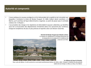 Autorité	
  et	
  compromis	
  
•  L’essor	
  poliGque	
  du	
  nouveau	
  protège	
  du	
  roi	
  fut	
  indissociable	
  de	
  la	
  rapidité	
  et	
  de	
  la	
  brutalité	
  avec	
  
lesquelles	
   il	
   orchestra	
   la	
   chute	
   de	
   Nicolas	
   Fouquet.	
   En	
   1669,	
   Colbert	
   devint	
   secrétaire	
   a	
   la	
  
Marine,	
  qu’il	
  contribua	
  de	
  façon	
  déterminante	
  a	
  organiser,	
  au	
  point	
  de	
  passer	
  pour	
  le	
  véritable	
  
créateur	
  de	
  «	
  la	
  Royale	
  ».	
  	
  
•  L’accumulaGon	
  des	
  charges	
  et	
  le	
  népoGsme	
  ont	
  démulGplie	
  le	
  pouvoir	
  colberGste,	
  qui	
  bénéﬁcia	
  
aussi	
  de	
  la	
  structuraGon	
  des	
  départements	
  ministériels	
  dotes	
  d’un	
  personnel	
  plus	
  nombreux,	
  
charge	
  de	
  compétences	
  de	
  plus	
  en	
  plus	
  précises	
  et	
  reparGes	
  selon	
  une	
  division	
  raisonnée.	
  	
  
Portrait	
  de	
  Nicolas	
  Fouquet	
  par	
  Charles	
  Le	
  Brun.	
  
Il	
  s’impose	
  en	
  rétablissant	
  la	
  situaFon	
  ﬁnancière	
  de	
  
la	
  monarchie	
  et	
  en	
  restaurant	
  la	
  conﬁance	
  des	
  
créanciers	
  de	
  l’Etat.	
  	
  
Le	
  château	
  de	
  Vaux-­‐le-­‐Vicomte.	
  
Situe	
  	
  près	
  de	
  Melun,	
  il	
  a	
  été	
  construit	
  en	
  une	
  durée	
  extrêmement	
  brève,	
  de	
  1656	
  a	
  1661.	
  Fouquet	
  y	
  mobilisa	
  les	
  plus	
  grands	
  
talents	
  de	
  son	
  temps:	
  Le	
  Brun,	
  Le	
  Vau,	
  et	
  Le	
  Notre.	
  	
  
 