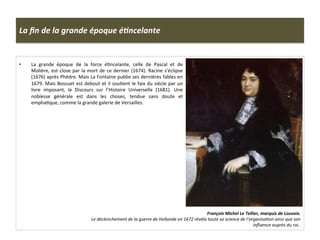 La	
  ﬁn	
  de	
  la	
  grande	
  époque	
  éJncelante	
  
•  La	
   grande	
   époque	
   de	
   la	
   force	
   éGncelante,	
   celle	
   de	
   Pascal	
   et	
   de	
  
Molière,	
  est	
  close	
  par	
  la	
  mort	
  de	
  ce	
  dernier	
  (1674).	
  Racine	
  s’éclipse	
  
(1676)	
  après	
  Phèdre.	
  Mais	
  La	
  Fontaine	
  publie	
  ses	
  dernières	
  fables	
  en	
  
1679.	
  Mais	
  Bossuet	
  est	
  debout	
  et	
  il	
  souGent	
  le	
  faix	
  du	
  siècle	
  par	
  un	
  
livre	
   imposant,	
   le	
   Discours	
   sur	
   l’Histoire	
   Universelle	
   (1681).	
   Une	
  
noblesse	
   générale	
   est	
   dans	
   les	
   choses,	
   tendue	
   sans	
   doute	
   et	
  
emphaGque,	
  comme	
  la	
  grande	
  galerie	
  de	
  Versailles.	
  
François	
  Michel	
  Le	
  Tellier,	
  marquis	
  de	
  Louvois.	
  	
  
Le	
  déclenchement	
  de	
  la	
  guerre	
  de	
  Hollande	
  en	
  1672	
  révéla	
  toute	
  sa	
  science	
  de	
  l’organisaFon	
  ainsi	
  que	
  son	
  
inﬂuence	
  auprès	
  du	
  roi..	
  	
  	
  	
  
 