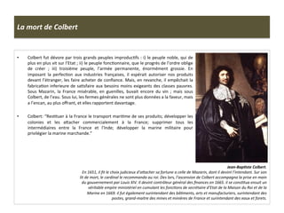 La	
  mort	
  de	
  Colbert	
  
•  Colbert	
  fut	
  dévore	
  par	
  trois	
  grands	
  peuples	
  improducGfs	
  :	
  i)	
  le	
  peuple	
  noble,	
  qui	
  de	
  
plus	
  en	
  plus	
  vit	
  sur	
  l’Etat	
  ;	
  ii)	
  le	
  peuple	
  foncGonnaire,	
  que	
  le	
  progrès	
  de	
  l’ordre	
  oblige	
  
de	
   créer	
   ;	
   iii)	
   troisième	
   peuple,	
   l’armée	
   permanente,	
   énormément	
   grossie.	
   En	
  
imposant	
   la	
   perfecGon	
   aux	
   industries	
   françaises,	
   il	
   espérait	
   autoriser	
   nos	
   produits	
  
devant	
  l’étranger,	
  les	
  faire	
  acheter	
  de	
  conﬁance.	
  Mais,	
  en	
  revanche,	
  il	
  empêchait	
  la	
  
fabricaGon	
  inferieure	
  de	
  saGsfaire	
  aux	
  besoins	
  moins	
  exigeants	
  des	
  classes	
  pauvres.	
  
Sous	
   Mazarin,	
   la	
   France	
   misérable,	
   en	
   guenilles,	
   buvait	
   encore	
   du	
   vin	
   ;	
   mais	
   sous	
  
Colbert,	
  de	
  l’eau.	
  Sous	
  lui,	
  les	
  fermes	
  générales	
  ne	
  sont	
  plus	
  données	
  a	
  la	
  faveur,	
  mais	
  
a	
  l’encan,	
  au	
  plus	
  oﬀrant,	
  et	
  elles	
  rapportent	
  davantage.	
  
•  Colbert:	
  “ResGtuer	
  à	
  la	
  France	
  le	
  transport	
  mariGme	
  de	
  ses	
  produits;	
  développer	
  les	
  
colonies	
   et	
   les	
   afacher	
   commercialement	
   à	
   la	
   France;	
   supprimer	
   tous	
   les	
  
intermédiaires	
   entre	
   la	
   France	
   et	
   l’Inde;	
   développer	
   la	
   marine	
   militaire	
   pour	
  
privilégier	
  la	
  marine	
  marchande.”	
  	
  
Jean-­‐BapJste	
  Colbert.	
  	
  
En	
  1651,	
  il	
  ﬁt	
  le	
  choix	
  judicieux	
  d’amacher	
  sa	
  fortune	
  a	
  celle	
  de	
  Mazarin,	
  dont	
  il	
  devint	
  l’intendant.	
  Sur	
  son	
  
lit	
  de	
  mort,	
  le	
  cardinal	
  le	
  recommanda	
  au	
  roi.	
  Des	
  lors,	
  l’ascension	
  de	
  Colbert	
  accompagna	
  la	
  prise	
  en	
  main	
  
du	
  gouvernement	
  par	
  Louis	
  XIV.	
  Il	
  devint	
  contrôleur	
  général	
  des	
  ﬁnances	
  en	
  1665.	
  il	
  se	
  consFtua	
  ensuit	
  un	
  
véritable	
  empire	
  ministériel	
  en	
  cumulant	
  les	
  foncFons	
  de	
  secrétaire	
  d’Etat	
  de	
  la	
  Maison	
  du	
  Roi	
  et	
  de	
  la	
  
Marine	
  en	
  1669.	
  il	
  fut	
  également	
  surintendant	
  des	
  bâFments,	
  arts	
  et	
  manufacturiers,	
  surintendant	
  des	
  
postes,	
  grand-­‐maitre	
  des	
  mines	
  et	
  minières	
  de	
  France	
  et	
  surintendant	
  des	
  eaux	
  et	
  forets.	
  	
  	
  	
  
 