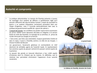 Autorité	
  et	
  compromis	
  
•  La	
  praGque	
  administraGve:	
  Le	
  marquis	
  de	
  Chamlay	
  présenta	
  a	
  Louvois	
  
les	
   avantages	
   d’un	
   système	
   de	
   défense	
   si	
   parfaitement	
   réglé	
   qu’il	
  
pouvait	
  s’aﬀranchir	
  des	
  alea	
  du	
  facteur	
  humain.	
  L’espoir	
  de	
  soumefre	
  la	
  
guerre	
   a	
   un	
   système	
   d’équaGons	
   strictement	
   paramétré	
   était	
   une	
  
utopie	
   d’ingénieur,	
   mais	
   il	
   s’accorda	
   parGculièrement	
   bien	
   avec	
   la	
  
praGque	
  de	
  gouvernement	
  qualiﬁe	
  de	
  «	
  guerre	
  de	
  cabinet	
  ».	
  
•  L’orgueil	
  des	
  grands:	
  Les	
  condiGons	
  du	
  pardon	
  royal	
  et	
  de	
  la	
  soumission	
  
du	
   prince	
   rebelle	
   furent	
   âprement	
   discutées	
   et	
   intégrées	
   a	
   la	
   version	
  
ﬁnale	
  du	
  traite	
  des	
  Pyrénées.	
  En	
  échange	
  de	
  sa	
  contriGon,	
  le	
  	
  prince	
  de	
  
Conde	
  retrouvait	
  ses	
  charges	
  et	
  sa	
  fortune.	
  	
  
•  «	
  Sans	
  envie,	
  sans	
  fard,	
  sans	
  ostentaGon,	
  toujours	
  grand	
  dans	
  l’acGon	
  et	
  
dans	
   le	
   repos,	
   il	
   parut	
   a	
   ChanGlly	
   comme	
   a	
   la	
   tête	
   de	
   ses	
   troupes.	
   »	
  	
  
Oraison	
  funèbre	
  de	
  Bossuet.	
  	
  
•  Les	
   gouverneurs,	
   lieutenants	
   généraux	
   et	
   commandants	
   en	
   chef	
  
devinrent	
   de	
   véritables	
   agents	
   de	
   l’autorité	
   royale.	
   Ils	
   représentaient	
  
leur	
  province	
  auprès	
  du	
  pouvoir	
  central	
  et	
  le	
  pouvoir	
  central	
  auprès	
  de	
  
la	
  province.	
  	
  
•  Le	
   pouvoir	
   des	
   grands	
   se	
   mesurait	
   désormais	
   a	
   leur	
   crédit	
   auprès	
  
d’instances	
   dont	
   ils	
   n’étaient	
   pas	
   les	
   maitres.	
   En	
   déﬁniGve,	
   seul	
   le	
  
mécénat	
   leur	
   permefait	
   d’entretenir	
   l’apparence	
   d’une	
   autorité	
  
souveraine.	
  	
  
Le	
  château	
  de	
  ChanJlly,	
  domaine	
  des	
  Conde.	
  
Le	
  grand	
  Conde.	
  
 