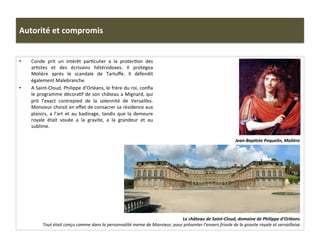 Autorité	
  et	
  compromis	
  
•  Conde	
   prit	
   un	
   intérêt	
   parGculier	
   a	
   la	
   protecGon	
   des	
  
arGstes	
   et	
   des	
   écrivains	
   hétérodoxes.	
   Il	
   protégea	
  
Molière	
   après	
   le	
   scandale	
   de	
   Tartuﬀe.	
   Il	
   défendit	
  
également	
  Malebranche.	
  	
  
•  A	
  Saint-­‐Cloud,	
  Philippe	
  d’Orléans,	
  le	
  frère	
  du	
  roi,	
  conﬁa	
  
le	
  programme	
  décoraGf	
  de	
  son	
  château	
  a	
  Mignard,	
  qui	
  
prit	
   l’exact	
   contrepied	
   de	
   la	
   solennité	
   de	
   Versailles.	
  
Monsieur	
  choisit	
  en	
  eﬀet	
  de	
  consacrer	
  sa	
  résidence	
  aux	
  
plaisirs,	
   a	
   l’art	
   et	
   au	
   badinage,	
   tandis	
   que	
   la	
   demeure	
  
royale	
   était	
   vouée	
   a	
   la	
   gravite,	
   a	
   la	
   grandeur	
   et	
   au	
  
sublime.	
  	
  
Le	
  château	
  de	
  Saint-­‐Cloud,	
  domaine	
  de	
  Philippe	
  d’Orléans.	
  
Tout	
  était	
  conçu	
  comme	
  dans	
  la	
  personnalité	
  meme	
  de	
  Monsieur,	
  pour	
  présenter	
  l’envers	
  frivole	
  de	
  la	
  gravite	
  royale	
  et	
  versaillaise.	
  	
  
Jean-­‐BapJste	
  Poquelin,	
  Molière.	
  
 