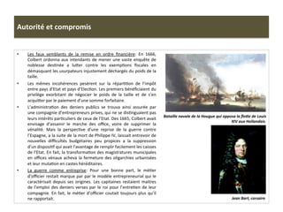 Autorité	
  et	
  compromis	
  
•  Les	
   faux	
   semblants	
   de	
   la	
   remise	
   en	
   ordre	
   ﬁnancière:	
   En	
   1666,	
  
Colbert	
  ordonna	
  aux	
  intendants	
  de	
  mener	
  une	
  vaste	
  enquête	
  de	
  
noblesse	
   desGnée	
   a	
   lufer	
   contre	
   les	
   exempGons	
   ﬁscales	
   en	
  
démasquant	
  les	
  usurpateurs	
  injustement	
  déchargés	
  du	
  poids	
  de	
  la	
  
taille.	
  	
  
•  Les	
   mêmes	
   incohérences	
   pesèrent	
   sur	
   la	
   réparGGon	
   de	
   l’impôt	
  
entre	
  pays	
  d’Etat	
  et	
  pays	
  d’ElecGon.	
  Les	
  premiers	
  bénéﬁciaient	
  du	
  
privilège	
   exorbitant	
   de	
   négocier	
   le	
   poids	
   de	
   la	
   taille	
   et	
   de	
   s’en	
  
acquifer	
  par	
  le	
  paiement	
  d’une	
  somme	
  forfaitaire.	
  	
  
•  L’administraGon	
   des	
   deniers	
   publics	
   se	
   trouva	
   ainsi	
   assurée	
   par	
  
une	
  compagnie	
  d’entrepreneurs	
  prives,	
  qui	
  ne	
  se	
  disGnguaient	
  pas	
  
leurs	
  intérêts	
  parGculiers	
  de	
  ceux	
  de	
  l’Etat.	
  Des	
  1665,	
  Colbert	
  avait	
  
envisage	
   d’assainir	
   le	
   marche	
   des	
   oﬃce,	
   voire	
   de	
   supprimer	
   la	
  
vénalité.	
   Mais	
   la	
   perspecGve	
   d’une	
   reprise	
   de	
   la	
   guerre	
   contre	
  
l’Espagne,	
  a	
  la	
  suite	
  de	
  la	
  mort	
  de	
  Philippe	
  IV,	
  laissait	
  entrevoir	
  de	
  
nouvelles	
   diﬃcultés	
   budgétaires	
   peu	
   propices	
   a	
   la	
   suppression	
  
d’un	
  disposiGf	
  qui	
  avait	
  l’avantage	
  de	
  remplir	
  facilement	
  les	
  caisses	
  
de	
  l’Etat.	
  En	
  fait,	
  la	
  transformaGon	
  des	
  magistratures	
  municipales	
  
en	
  oﬃces	
  vénaux	
  acheva	
  la	
  fermeture	
  des	
  oligarchies	
  urbanisées	
  
et	
  leur	
  mutaGon	
  en	
  castes	
  héréditaires.	
  	
  
•  La	
   guerre	
   comme	
   entreprise:	
   Pour	
   une	
   bonne	
   part,	
   le	
   méGer	
  
d’oﬃcier	
  restait	
  marque	
  par	
  par	
  le	
  modèle	
  entrepreneurial	
  qui	
  le	
  
caractérisait	
   depuis	
   ses	
   origines.	
   Les	
   capitaines	
   restaient	
   maitres	
  
de	
  l’emploi	
  des	
  deniers	
  verses	
  par	
  le	
  roi	
  pour	
  l’entreGen	
  de	
  leur	
  
compagnie.	
  En	
  fait,	
  le	
  méGer	
  d’oﬃcier	
  coutait	
  toujours	
  plus	
  qu’il	
  
ne	
  rapportait.	
  
	
  
Jean	
  Bart,	
  corsaire.	
  
Bataille	
  navale	
  de	
  la	
  Hougue	
  qui	
  opposa	
  la	
  ﬂoLe	
  de	
  Louis	
  
XIV	
  aux	
  Hollandais.	
  
 