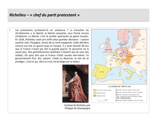 Richelieu	
  –	
  «	
  chef	
  du	
  parJ	
  protestant	
  »	
  
•  Les	
   protestants	
   qu’étaient-­‐ils	
   en	
   substance	
   ?	
   La	
   transiGon	
   du	
  
chrisGanisme	
   a	
   la	
   liberté,	
   la	
   liberté	
   naissante,	
   sous	
   forme	
   encore	
  
chréGenne.	
  La	
  liberté,	
  c’est	
  la	
  variété	
  spontanée	
  du	
  génie	
  humain.	
  
En	
  1634,	
  Richelieu	
  avait	
  pris	
  enﬁn	
  deux	
  grandes	
  décisions	
  :	
  rupture	
  
ouverte	
  avec	
  l’Espagne,	
  renvoi	
  de	
  la	
  reine	
  espagnole.	
  Cefe	
  dernière	
  
mesure	
  eut	
  été	
  un	
  grand	
  coup	
  en	
  Europe.	
  Il	
  y	
  avait	
  bientôt	
  40	
  ans	
  
que	
   la	
   France	
   n’avait	
   pas	
   fait	
   la	
   grande	
   guerre.	
   Et	
   personne	
   ne	
   la	
  
savait	
  plus.	
  Nos	
  genGlshommes	
  duellistes	
  n’étaient	
  pas	
  du	
  tout	
  des	
  
soldats.	
   On	
   peut	
   dire	
   que	
   la	
   France	
   s’était	
   sauvée	
   elle-­‐même.	
   Ce	
  
gouvernement	
   fort,	
   dur,	
   pesant,	
   s’était	
   vu	
   désarme,	
   et	
   loin	
   de	
   se	
  
protéger,	
  c’est	
  lui	
  qui,	
  dans	
  la	
  crise,	
  fut	
  protège	
  par	
  la	
  naGon.	
  
Cardinal	
  de	
  Richelieu	
  par	
  
Philippe	
  de	
  Champaigne	
  
 