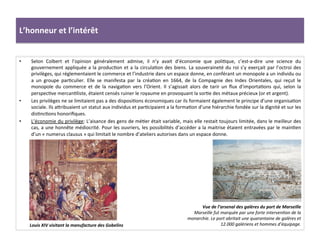 L’honneur	
  et	
  l’intérêt	
  
•  Selon	
   Colbert	
   et	
   l’opinion	
   généralement	
   admise,	
   il	
   n’y	
   avait	
   d’économie	
   que	
   poliGque,	
   c’est-­‐a-­‐dire	
   une	
   science	
   du	
  
gouvernement	
  appliquée	
  a	
  la	
  producGon	
  et	
  a	
  la	
  circulaGon	
  des	
  biens.	
  La	
  souveraineté	
  du	
  roi	
  s’y	
  exerçait	
  par	
  l’octroi	
  des	
  
privilèges,	
  qui	
  réglementaient	
  le	
  commerce	
  et	
  l’industrie	
  dans	
  un	
  espace	
  donne,	
  en	
  conférant	
  un	
  monopole	
  a	
  un	
  individu	
  ou	
  
a	
   un	
   groupe	
   parGculier.	
   Elle	
   se	
   manifesta	
   par	
   la	
   créaGon	
   en	
   1664,	
   de	
   la	
   Compagnie	
   des	
   Indes	
   Orientales,	
   qui	
   reçut	
   le	
  
monopole	
   du	
   commerce	
   et	
   de	
   la	
   navigaGon	
   vers	
   l’Orient.	
   Il	
   s’agissait	
   alors	
   de	
   tarir	
   un	
   ﬂux	
   d’importaGons	
   qui,	
   selon	
   la	
  
perspecGve	
  mercanGliste,	
  étaient	
  censés	
  ruiner	
  le	
  royaume	
  en	
  provoquant	
  la	
  sorGe	
  des	
  métaux	
  précieux	
  (or	
  et	
  argent).	
  	
  
•  Les	
  privilèges	
  ne	
  se	
  limitaient	
  pas	
  a	
  des	
  disposiGons	
  économiques	
  car	
  ils	
  formaient	
  également	
  le	
  principe	
  d’une	
  organisaGon	
  
sociale.	
  Ils	
  afribuaient	
  un	
  statut	
  aux	
  individus	
  et	
  parGcipaient	
  a	
  la	
  formaGon	
  d’une	
  hiérarchie	
  fondée	
  sur	
  la	
  dignité	
  et	
  sur	
  les	
  
disGncGons	
  honoriﬁques.	
  
•  L’économie	
  du	
  privilège:	
  L’aisance	
  des	
  gens	
  de	
  méGer	
  était	
  variable,	
  mais	
  elle	
  restait	
  toujours	
  limitée,	
  dans	
  le	
  meilleur	
  des	
  
cas,	
  a	
  une	
  honnête	
  médiocrité.	
  Pour	
  les	
  ouvriers,	
  les	
  possibilités	
  d’accéder	
  a	
  la	
  maitrise	
  étaient	
  entravées	
  par	
  le	
  mainGen	
  
d’un	
  «	
  numerus	
  clausus	
  »	
  qui	
  limitait	
  le	
  nombre	
  d’ateliers	
  autorises	
  dans	
  un	
  espace	
  donne.	
  	
  
Louis	
  XIV	
  visitant	
  la	
  manufacture	
  des	
  Gobelins	
  
Vue	
  de	
  l’arsenal	
  des	
  galères	
  du	
  port	
  de	
  Marseille	
  
Marseille	
  fut	
  marquée	
  par	
  une	
  forte	
  intervenFon	
  de	
  la	
  
monarchie.	
  Le	
  port	
  abritait	
  une	
  quarantaine	
  de	
  galères	
  et	
  
12.000	
  galériens	
  et	
  hommes	
  d’équipage.	
  
 