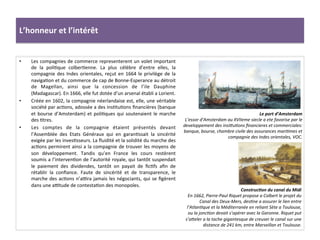 L’honneur	
  et	
  l’intérêt	
  
•  Les	
  compagnies	
  de	
  commerce	
  representerent	
  un	
  volet	
  important	
  
de	
   la	
   poliGque	
   colberGenne.	
   La	
   plus	
   célèbre	
   d’entre	
   elles,	
   la	
  
compagnie	
  des	
  Indes	
  orientales,	
  reçut	
  en	
  1664	
  le	
  privilège	
  de	
  la	
  
navigaGon	
  et	
  du	
  commerce	
  de	
  cap	
  de	
  Bonne-­‐Esperance	
  au	
  détroit	
  
de	
   Magellan,	
   ainsi	
   que	
   la	
   concession	
   de	
   l’ile	
   Dauphine	
  
(Madagascar).	
  En	
  1666,	
  elle	
  fut	
  dotée	
  d’un	
  arsenal	
  établi	
  a	
  Lorient.	
  	
  
•  Créée	
  en	
  1602,	
  la	
  compagnie	
  néerlandaise	
  est,	
  elle,	
  une	
  véritable	
  
société	
  par	
  acGons,	
  adossée	
  a	
  des	
  insGtuGons	
  ﬁnancières	
  (banque	
  
et	
  bourse	
  d’Amsterdam)	
  et	
  poliGques	
  qui	
  soutenaient	
  le	
  marche	
  
des	
  Gtres.	
  	
  
•  Les	
   comptes	
   de	
   la	
   compagnie	
   étaient	
   présentés	
   devant	
  
l’Assemblée	
   des	
   Etats	
   Généraux	
   qui	
   en	
   garanGssait	
   la	
   sincérité	
  
exigée	
  par	
  les	
  invesGsseurs.	
  La	
  ﬂuidité	
  et	
  la	
  solidité	
  du	
  marche	
  des	
  
acGons	
  permirent	
  ainsi	
  a	
  la	
  compagnie	
  de	
  trouver	
  les	
  moyens	
  de	
  
son	
   développement.	
   Tandis	
   qu’en	
   France	
   les	
   cours	
   restèrent	
  
soumis	
  a	
  l’intervenGon	
  de	
  l’autorité	
  royale,	
  qui	
  tantôt	
  suspendait	
  
le	
   paiement	
   des	
   dividendes,	
   tantôt	
   on	
   payait	
   de	
   ﬁcGfs	
   aﬁn	
   de	
  
rétablir	
   la	
   conﬁance.	
   Faute	
   de	
   sincérité	
   et	
   de	
   transparence,	
   le	
  
marche	
  des	
  acGons	
  n’a•ra	
  jamais	
  les	
  négociants,	
  qui	
  se	
  ﬁgèrent	
  
dans	
  une	
  a•tude	
  de	
  contestaGon	
  des	
  monopoles.	
  	
  
ConstrucJon	
  du	
  canal	
  du	
  Midi	
  
En	
  1662,	
  Pierre-­‐Paul	
  Riquet	
  propose	
  a	
  Colbert	
  le	
  projet	
  du	
  
Canal	
  des	
  Deux-­‐Mers,	
  desFne	
  a	
  assurer	
  le	
  lien	
  entre	
  
l’AtlanFque	
  et	
  la	
  Méditerranée	
  en	
  reliant	
  Sète	
  a	
  Toulouse,	
  
ou	
  la	
  joncFon	
  devait	
  s’opérer	
  avec	
  la	
  Garonne.	
  Riquet	
  put	
  
s’ameler	
  a	
  la	
  tache	
  gigantesque	
  de	
  creuser	
  le	
  canal	
  sur	
  une	
  
distance	
  de	
  241	
  km,	
  entre	
  Marseillan	
  et	
  Toulouse.	
  
Le	
  port	
  d’Amsterdam	
  
L’essor	
  d’Amsterdam	
  au	
  XVIIeme	
  siecle	
  a	
  ete	
  favorise	
  par	
  le	
  
developpement	
  des	
  insimuFons	
  ﬁnancieres	
  et	
  commerciales:	
  
banque,	
  bourse,	
  chambre	
  civile	
  des	
  assurances	
  mariFmes	
  et	
  
compagnie	
  des	
  Indes	
  orientales,	
  VOC.	
  
 