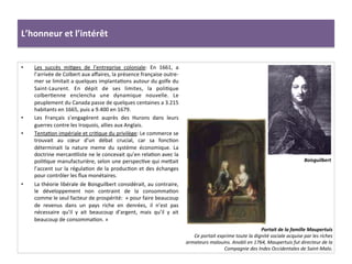 L’honneur	
  et	
  l’intérêt	
  
•  Les	
   succès	
   miGges	
   de	
   l’entreprise	
   coloniale:	
   En	
   1661,	
   a	
  
l’arrivée	
  de	
  Colbert	
  aux	
  aﬀaires,	
  la	
  présence	
  française	
  outre-­‐
mer	
  se	
  limitait	
  a	
  quelques	
  implantaGons	
  autour	
  du	
  golfe	
  du	
  
Saint-­‐Laurent.	
   En	
   dépit	
   de	
   ses	
   limites,	
   la	
   poliGque	
  
colberGenne	
   enclencha	
   une	
   dynamique	
   nouvelle.	
   Le	
  
peuplement	
  du	
  Canada	
  passe	
  de	
  quelques	
  centaines	
  a	
  3.215	
  
habitants	
  en	
  1665,	
  puis	
  a	
  9.400	
  en	
  1679.	
  
•  Les	
   Français	
   s’engagèrent	
   auprès	
   des	
   Hurons	
   dans	
   leurs	
  
guerres	
  contre	
  les	
  Iroquois,	
  allies	
  aux	
  Anglais.	
  	
  
•  TentaGon	
  impériale	
  et	
  criGque	
  du	
  privilège:	
  Le	
  commerce	
  se	
  
trouvait	
   au	
   cœur	
   d’un	
   débat	
   crucial,	
   car	
   sa	
   foncGon	
  
déterminait	
   la	
   nature	
   meme	
   du	
   système	
   économique.	
   La	
  
doctrine	
  mercanGliste	
  ne	
  le	
  concevait	
  qu’en	
  relaGon	
  avec	
  la	
  
poliGque	
  manufacturière,	
  selon	
  une	
  perspecGve	
  qui	
  mefait	
  
l’accent	
  sur	
  la	
  régulaGon	
  de	
  la	
  producGon	
  et	
  des	
  échanges	
  
pour	
  contrôler	
  les	
  ﬂux	
  monétaires.	
  	
  
•  La	
  théorie	
  libérale	
  de	
  Boisguilbert	
  considérait,	
  au	
  contraire,	
  
le	
   développement	
   non	
   contraint	
   de	
   la	
   consommaGon	
  
comme	
  le	
  seul	
  facteur	
  de	
  prospérité:	
  	
  «	
  pour	
  faire	
  beaucoup	
  
de	
   revenus	
   dans	
   un	
   pays	
   riche	
   en	
   denrées,	
   il	
   n’est	
   pas	
  
nécessaire	
   qu’il	
   y	
   ait	
   beaucoup	
   d’argent,	
   mais	
   qu’il	
   y	
   ait	
  
beaucoup	
  de	
  consommaGon.	
  »	
  	
  
Portait	
  de	
  la	
  famille	
  Maupertuis	
  
Ce	
  portait	
  exprime	
  toute	
  la	
  dignité	
  sociale	
  acquise	
  par	
  les	
  riches	
  
armateurs	
  malouins.	
  Anobli	
  en	
  1764,	
  Maupertuis	
  fut	
  directeur	
  de	
  la	
  
Compagnie	
  des	
  Indes	
  Occidentales	
  de	
  Saint-­‐Malo.	
  
Boisguilbert	
  
 