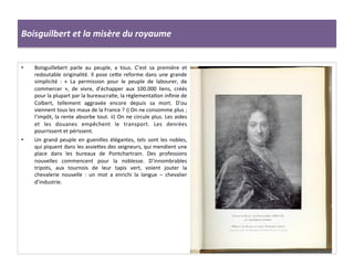 Boisguilbert	
  et	
  la	
  misère	
  du	
  royaume	
  
•  Boisguillebert	
   parle	
   au	
   peuple,	
   a	
   tous.	
   C’est	
   sa	
   première	
   et	
  
redoutable	
  originalité.	
  Il	
  pose	
  cefe	
  reforme	
  dans	
  une	
  grande	
  
simplicité	
   :	
   «	
   La	
   permission	
   pour	
   le	
   peuple	
   de	
   labourer,	
   de	
  
commercer	
   »,	
   de	
   vivre,	
   d’échapper	
   aux	
   100.000	
   liens,	
   créés	
  
pour	
  la	
  plupart	
  par	
  la	
  bureaucraGe,	
  la	
  règlementaGon	
  inﬁnie	
  de	
  
Colbert,	
   tellement	
   aggravée	
   encore	
   depuis	
   sa	
   mort.	
   D’ou	
  
viennent	
  tous	
  les	
  maux	
  de	
  la	
  France	
  ?	
  i)	
  On	
  ne	
  consomme	
  plus	
  ;	
  
l’impôt,	
  la	
  rente	
  absorbe	
  tout.	
  ii)	
  On	
  ne	
  circule	
  plus.	
  Les	
  aides	
  
et	
   les	
   douanes	
   empêchent	
   le	
   transport.	
   Les	
   denrées	
  
pourrissent	
  et	
  périssent.	
  
•  Un	
   grand	
   peuple	
   en	
   guenilles	
   élégantes,	
   tels	
   sont	
   les	
   nobles,	
  
qui	
  piquent	
  dans	
  les	
  assiefes	
  des	
  seigneurs,	
  qui	
  mendient	
  une	
  
place	
   dans	
   les	
   bureaux	
   de	
   Pontchartrain.	
   Des	
   professions	
  
nouvelles	
   commencent	
   pour	
   la	
   noblesse.	
   D’innombrables	
  
tripots,	
   aux	
   tournois	
   de	
   leur	
   tapis	
   vert,	
   voient	
   jouter	
   la	
  
chevalerie	
   nouvelle	
   :	
   un	
   mot	
   a	
   enrichi	
   la	
   langue	
   –	
   chevalier	
  
d’industrie.	
  
 