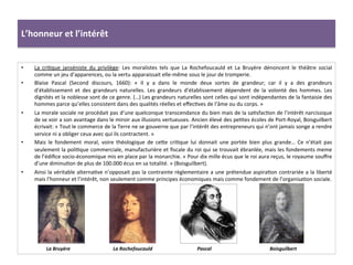 L’honneur	
  et	
  l’intérêt	
  
•  La	
   criGque	
   janséniste	
   du	
   privilège:	
   Les	
   moralistes	
   tels	
   que	
   La	
   Rochefoucauld	
   et	
   La	
   Bruyère	
   dénoncent	
   le	
   théâtre	
   social	
  
comme	
  un	
  jeu	
  d’apparences,	
  ou	
  la	
  vertu	
  apparaissait	
  elle-­‐même	
  sous	
  le	
  jour	
  de	
  tromperie.	
  
•  Blaise	
   Pascal	
   (Second	
   discours,	
   1660):	
   «	
   Il	
   y	
   a	
   dans	
   le	
   monde	
   deux	
   sortes	
   de	
   grandeur;	
   car	
   il	
   y	
   a	
   des	
   grandeurs	
  
d’établissement	
   et	
   des	
   grandeurs	
   naturelles.	
   Les	
   grandeurs	
   d’établissement	
   dépendent	
   de	
   la	
   volonté	
   des	
   hommes.	
   Les	
  
dignités	
  et	
  la	
  noblesse	
  sont	
  de	
  ce	
  genre.	
  (…)	
  Les	
  grandeurs	
  naturelles	
  sont	
  celles	
  qui	
  sont	
  indépendantes	
  de	
  la	
  fantaisie	
  des	
  
hommes	
  parce	
  qu’elles	
  consistent	
  dans	
  des	
  qualités	
  réelles	
  et	
  eﬀecGves	
  de	
  l’âme	
  ou	
  du	
  corps.	
  »	
  
•  La	
  morale	
  sociale	
  ne	
  procédait	
  pas	
  d’une	
  quelconque	
  transcendance	
  du	
  bien	
  mais	
  de	
  la	
  saGsfacGon	
  de	
  l’intérêt	
  narcissique	
  
de	
  se	
  voir	
  a	
  son	
  avantage	
  dans	
  le	
  miroir	
  aux	
  illusions	
  vertueuses.	
  Ancien	
  élevé	
  des	
  peGtes	
  écoles	
  de	
  Port-­‐Royal,	
  Boisguilbert	
  
écrivait:	
  «	
  Tout	
  le	
  commerce	
  de	
  la	
  Terre	
  ne	
  se	
  gouverne	
  que	
  par	
  l’intérêt	
  des	
  entrepreneurs	
  qui	
  n’ont	
  jamais	
  songe	
  a	
  rendre	
  
service	
  ni	
  a	
  obliger	
  ceux	
  avec	
  qui	
  ils	
  contractent.	
  »	
  
•  Mais	
   le	
   fondement	
   moral,	
   voire	
   théologique	
   de	
   cefe	
   criGque	
   lui	
   donnait	
   une	
   portée	
   bien	
   plus	
   grande…	
   Ce	
   n’était	
   pas	
  
seulement	
  la	
  poliGque	
  commerciale,	
  manufacturière	
  et	
  ﬁscale	
  du	
  roi	
  qui	
  se	
  trouvait	
  ébranlée,	
  mais	
  les	
  fondements	
  meme	
  
de	
  l’édiﬁce	
  socio-­‐économique	
  mis	
  en	
  place	
  par	
  la	
  monarchie.	
  «	
  Pour	
  dix	
  mille	
  écus	
  que	
  le	
  roi	
  aura	
  reçus,	
  le	
  royaume	
  souﬀre	
  
d’une	
  diminuGon	
  de	
  plus	
  de	
  100.000	
  écus	
  en	
  sa	
  totalité.	
  »	
  (Boisguilbert).	
  	
  
•  Ainsi	
  la	
  véritable	
  alternaGve	
  n’opposait	
  pas	
  la	
  contrainte	
  règlementaire	
  a	
  une	
  prétendue	
  aspiraGon	
  contrariée	
  a	
  la	
  liberté	
  
mais	
  l’honneur	
  et	
  l’intérêt,	
  non	
  seulement	
  comme	
  principes	
  économiques	
  mais	
  comme	
  fondement	
  de	
  l’organisaGon	
  sociale.	
  	
  
La	
  Bruyère	
   La	
  Rochefoucauld	
   Pascal	
   Boisguilbert	
  
 