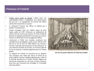 L’honneur	
  et	
  l’intérêt	
  
•  L’oﬃce	
   entre	
   proﬁt	
   et	
   dignité:	
   L’oﬃce	
   était	
   une	
  
«marchandise	
   d’Etat	
   ».	
   L’hypothèse	
   d’un	
   eﬀondrement	
  
des	
   prix	
   du	
   a	
   un	
   engorgement	
   du	
   marche	
   des	
   oﬃces	
  
mérite	
  d’être	
  examinée	
  et	
  nuancée.	
  	
  
•  Le	
   rendement	
   ﬁnancier	
   des	
   oﬃces	
   ne	
   suﬃsait	
   pas	
   a	
  
jusGﬁer	
  l’invesGssement.	
  
•  Vauban	
   envisagea,	
   dans	
   son	
   célèbre	
   projet	
   de	
   dime	
  
royale,	
   publie	
   en	
   1707,	
   d’instaurer	
   un	
   prélèvement	
   de	
  
10%	
  sur	
  tous	
  les	
  revenus	
  du	
  royaume.	
  En	
  1710,	
  l’impôt	
  du	
  
Dixième	
  en	
  appliqua	
  parGellement	
  le	
  principe	
  aux	
  revenus	
  
fonciers	
  et	
  industriels	
  ainsi	
  qu’aux	
  gages	
  des	
  oﬃces.	
  	
  
•  L’admission	
   a	
   l’hôtel	
   des	
   Invalides	
   consGtuait	
   une	
  
véritable	
  forme	
  de	
  relégaGon	
  sociale.	
  Entre	
  1670	
  et	
  1714,	
  
elle	
   fut	
   le	
   sort	
   de	
   plus	
   de	
   1600	
   oﬃciers	
   qui	
   vinrent	
   y	
  
chercher	
  l’asile	
  plus	
  que	
  la	
  guérison	
  de	
  leurs	
  blessures.	
  En	
  
une	
  trentaine	
  d’années	
  de	
  carrière,	
  ces	
  hommes	
  âgés	
  de	
  
51	
  ans	
  en	
  moyenne,	
  n’avaient	
  progresse	
  que	
  d’un	
  ou	
  deux	
  
grades.	
  	
  
•  Les	
   logiques	
   de	
   l’intérêt	
   ne	
   pouvaient	
   pas	
   se	
   déployer	
  
sans	
   composer	
   avec	
   l’idée	
   que	
   chacun	
   se	
   faisait	
   de	
   sa	
  
propre	
  dignité.	
  Comme	
  l’explique	
  Montesquieu,	
  c’était	
  la	
  
le	
   principe	
   essenGel	
   de	
   la	
   société	
   d’Ancien	
   Régime	
   qui	
  
permet	
  de	
  comprendre	
  les	
  ruineuses	
  carrières	
  militaires,	
  
aussi	
   bien	
   que	
   l’économie	
   des	
   privilèges	
   et	
   l’irrésisGble	
  
afrait	
  des	
  oﬃces.	
  	
  
Vue	
  d’un	
  des	
  quatre	
  réfectoires	
  de	
  l’hôtel	
  des	
  Invalides	
  	
  
 