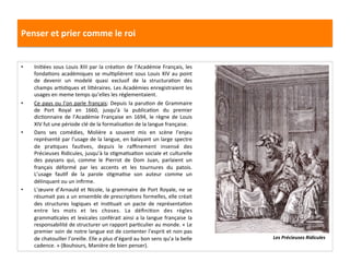 Penser	
  et	
  prier	
  comme	
  le	
  roi	
  
•  IniGées	
  sous	
  Louis	
  XIII	
  par	
  la	
  créaGon	
  de	
  l’Académie	
  Français,	
  les	
  
fondaGons	
  académiques	
  se	
  mulGplièrent	
  sous	
  Louis	
  XIV	
  au	
  point	
  
de	
   devenir	
   un	
   modelé	
   quasi	
   exclusif	
   de	
   la	
   structuraGon	
   des	
  
champs	
  arGsGques	
  et	
  liféraires.	
  Les	
  Académies	
  enregistraient	
  les	
  
usages	
  en	
  meme	
  temps	
  qu’elles	
  les	
  réglementaient.	
  	
  
•  Ce	
  pays	
  ou	
  l’on	
  parle	
  français:	
  Depuis	
  la	
  paruGon	
  de	
  Grammaire	
  
de	
   Port	
   Royal	
   en	
   1660,	
   jusqu’à	
   la	
   publicaGon	
   du	
   premier	
  
dicGonnaire	
  de	
  l’Académie	
  Française	
  en	
  1694,	
  le	
  règne	
  de	
  Louis	
  
XIV	
  fut	
  une	
  période	
  clé	
  de	
  la	
  formalisaGon	
  de	
  la	
  langue	
  française.	
  	
  
•  Dans	
   ses	
   comédies,	
   Molière	
   a	
   souvent	
   mis	
   en	
   scène	
   l’enjeu	
  
représenté	
  par	
  l’usage	
  de	
  la	
  langue,	
  en	
  balayant	
  un	
  large	
  spectre	
  
de	
   praGques	
   fauGves,	
   depuis	
   le	
   raﬃnement	
   insensé	
   des	
  
Précieuses	
  Ridicules,	
  jusqu’à	
  la	
  sGgmaGsaGon	
  sociale	
  et	
  culturelle	
  
des	
   paysans	
   qui,	
   comme	
   le	
   Pierrot	
   de	
   Dom	
   Juan,	
   parlaient	
   un	
  
français	
   déformé	
   par	
   les	
   accents	
   et	
   les	
   tournures	
   du	
   patois.	
  
L’usage	
   fauGf	
   de	
   la	
   parole	
   sGgmaGse	
   son	
   auteur	
   comme	
   un	
  
délinquant	
  ou	
  un	
  inﬁrme.	
  	
  
•  L’œuvre	
  d’Arnauld	
  et	
  Nicole,	
  la	
  grammaire	
  de	
  Port	
  Royale,	
  ne	
  se	
  
résumait	
  pas	
  a	
  un	
  ensemble	
  de	
  prescripGons	
  formelles,	
  elle	
  créait	
  
des	
   structures	
   logiques	
   et	
   insGtuait	
   un	
   pacte	
   de	
   représentaGon	
  
entre	
   les	
   mots	
   et	
   les	
   choses.	
   La	
   déﬁniGon	
   des	
   règles	
  
grammaGcales	
  et	
  lexicales	
  conférait	
  ainsi	
  a	
  la	
  langue	
  française	
  la	
  
responsabilité	
  de	
  structurer	
  un	
  rapport	
  parGculier	
  au	
  monde.	
  «	
  Le	
  
premier	
  soin	
  de	
  notre	
  langue	
  est	
  de	
  contenter	
  l’esprit	
  et	
  non	
  pas	
  
de	
  chatouiller	
  l’oreille.	
  Elle	
  a	
  plus	
  d’égard	
  au	
  bon	
  sens	
  qu’a	
  la	
  belle	
  
cadence.	
  »	
  (Bouhours,	
  Manière	
  de	
  bien	
  penser).	
  	
  
Les	
  Précieuses	
  Ridicules	
  
 