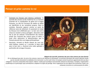 Penser	
  et	
  prier	
  comme	
  le	
  roi	
  
•  Comment	
   les	
   français	
   sont	
   devenus	
   cartésiens:	
   La	
  
querelle	
  des	
  anciens	
  et	
  des	
  modernes	
  fur	
  un	
  moment	
  
essenGel	
   de	
   la	
   cristallisaGon	
   du	
   génie	
   de	
   la	
   langue	
  
française,	
  car	
  elle	
  fut	
  l’occasion	
  de	
  mefre	
  en	
  débat	
  
ses	
   spéciﬁcités	
   et	
   ses	
   caractères	
   propres.	
   Dans	
   ce	
  
contexte,	
   Descartes	
   apparut	
   comme	
   un	
   point	
   de	
  
référence	
  voire	
  de	
  ralliement.	
  En	
  postulant	
  en	
  incipit	
  
du	
  Discours	
  de	
  la	
  Méthode	
  que	
  «	
  Le	
  bon	
  sens	
  est	
  la	
  
chose	
  du	
  monde	
  la	
  mieux	
  partagée»,	
  Descartes	
  avait	
  
fait	
   le	
   pari	
   de	
   solliciter	
   l’entendement	
   des	
   lecteurs	
  
plutôt	
   que	
   l’autorité	
   des	
   auteurs	
   grecs	
   et	
   laGns.	
   Il	
  
avait	
   ainsi	
   administre	
   la	
   démonstraGon	
   que	
   le	
  
français	
  pouvait	
  être	
  une	
  langue	
  philosophique.	
  	
  	
  
•  Descartes,	
   Arnauld	
   et	
   Nicole	
   étaient	
   de	
   ceux	
   qui,	
  
selon	
   Boileau,	
   avaient	
   su	
   «	
   accorder	
   le	
   beau	
   style	
  
avec	
   le	
   bon	
   sens	
   »,	
   illustrant	
   ainsi	
   cefe	
   apGtude	
   si	
  
parGculière	
  de	
  la	
  langue	
  française.	
  	
  
Allégorie	
  de	
  Louis	
  XIV,	
  protecteur	
  des	
  arts	
  et	
  des	
  sciences	
  par	
  Jean	
  Garnier	
  
On	
  ne	
  disFnguait	
  pas	
  alors	
  	
  les	
  arts	
  et	
  les	
  sciences,	
  mais	
  les	
  arts	
  libéraux	
  et	
  mécaniques.	
  Les	
  premiers	
  formaient	
  des	
  savoirs	
  abstraits	
  tandis	
  
que	
  les	
  seconds	
  nécessitent	
  la	
  médiaFon	
  d’un	
  instrument	
  	
  ou	
  d’un	
  ouFl.	
  Ainsi,	
  la	
  musique	
  comme	
  la	
  peinture	
  appartenait-­‐elle	
  aux	
  deux	
  
catégories:	
  l’art	
  de	
  la	
  composiFon	
  était	
  réputé	
  «	
  libéral	
  »	
  tandis	
  que	
  la	
  praFque	
  instrumentale	
  relevait	
  du	
  mécanique.	
  Toutefois,	
  l’organisaFon	
  
académique	
  et	
  le	
  patronage	
  royal	
  contribuèrent	
  a	
  déplacer	
  les	
  lignes	
  de	
  partage.	
  Ainsi	
  s’opposèrent	
  les	
  arts	
  dignes	
  de	
  la	
  protecFon	
  royale,	
  aux	
  
arFsanats	
  structures	
  en	
  communautés	
  de	
  méFer.	
  	
  	
  
	
  
 