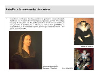 Richelieu	
  –	
  LuLe	
  contre	
  les	
  deux	
  reines	
  
•  Tous	
  étaient	
  pour	
  la	
  paix.	
  Richelieu	
  avait	
  tous	
  les	
  gouts	
  d’un	
  prince	
  italien	
  de	
  la	
  
décadence,	
  bon	
  musicien	
  et	
  même	
  compositeur	
  passable,	
  peintre.	
  Il	
  n’avait	
  pas	
  
beaucoup	
  de	
  cœur,	
  était	
  sec,	
  dur,	
  parfois	
  cruel.	
  Il	
  ne	
  se	
  ﬁait	
  qu’a	
  une	
  parente,	
  sa	
  
nièce,	
  madame	
  de	
  Combalet.	
  Ce	
  ne	
  fut	
  que	
  peu	
  avant	
  sa	
  mort	
  qu’il	
  ﬁt	
  tout	
  un	
  
coup	
  sa	
  fortune,	
  la	
  ﬁt	
  duchesse	
  d’Aiguillon.	
  La	
  reine	
  qui	
  avait	
  tant	
  d’intérêt	
  à	
  être	
  
grosse,	
  le	
  devint	
  en	
  eﬀet.	
  
Marie	
  de	
  Médicis	
  
Anne	
  d’Autriche	
  
Madame	
  de	
  Combalet	
  
Duchesse	
  d’Aiguillon.	
  
 
