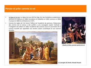 Penser	
  et	
  prier	
  comme	
  le	
  roi	
  
•  Le	
  beau	
  et	
  le	
  vrai:	
  Le	
  règne	
  de	
  Louis	
  XIV	
  fut	
  l'âge	
  d’or	
  des	
  fondaGons	
  académiques:	
  
peinture	
  et	
  sculpture	
  en	
  1648,	
  inscripGons	
  et	
  médailles	
  en	
  1663,	
  sciences	
  en	
  1666,	
  
musique	
  en	
  1669	
  et	
  architecture	
  en	
  1671.	
  	
  
•  Comme	
  les	
  règles	
  de	
  l’art	
  furent	
  l’aﬀaire	
  de	
  l’académie	
  de	
  peinture,	
  l’élaboraGon	
  
des	
   normes	
   de	
   la	
   science	
   a	
   été	
   conﬁée	
   a	
   une	
   compagnie	
   royale.	
   InsGtuée	
   a	
  
l’insGgaGon	
  de	
  Colbert	
  en	
  1666,	
  l’académie	
  des	
  sciences	
  assura	
  la	
  promoGon	
  de	
  la	
  
science	
   nouvelle	
   par	
   opposiGon	
   aux	
   anciens	
   savoirs	
   scolasGques	
   et	
   aux	
   sciences	
  
occultes.	
  
Charles	
  Le	
  Brun,	
  premier	
  peintre	
  du	
  roi	
  
Les	
  aveugles	
  de	
  Jéricho.	
  Nicolas	
  Poussin	
  
 