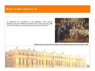 Penser	
  et	
  prier	
  comme	
  le	
  roi	
  
Colbert	
  présente	
  a	
  Louis	
  XIV	
  les	
  membres	
  de	
  l’académie	
  royale	
  des	
  sciences	
  créée	
  en	
  1667.	
  
À	
   l’Académie	
   des	
   InscripFons	
   et	
   des	
   Médailles:	
   “Vous	
   pouvez,	
  
Messieurs,	
  juger	
  de	
  l’esFme	
  que	
  je	
  fais	
  de	
  vous,	
  puisque	
  je	
  vous	
  conﬁe	
  
la	
  chose	
  du	
  monde	
  qui	
  m’est	
  la	
  plus	
  précieuse,	
  qui	
  est	
  ma	
  gloire.”	
  	
  
 
