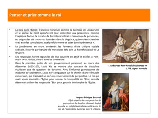 Penser	
  et	
  prier	
  comme	
  le	
  roi	
  
•  La	
  paix	
  dans	
  l’Eglise:	
  D’anciens	
  frondeurs	
  comme	
  la	
  duchesse	
  de	
  Longueville	
  
et	
   le	
   prince	
   de	
   ConG	
   apportèrent	
   leur	
   protecGon	
   aux	
   jansénistes.	
   Comme	
  
l’expliqua	
  Racine,	
  la	
  retraite	
  de	
  Port-­‐Royal	
  a•rait	
  «	
  beaucoup	
  de	
  personnes,	
  
ou	
  dégoutées	
  de	
  la	
  cour	
  ou	
  tombées	
  dans	
  la	
  disgrâce,	
  qui	
  venaient	
  chercher	
  
chez	
  eux	
  des	
  consolaGons,	
  quelquefois	
  meme	
  se	
  jeter	
  dans	
  la	
  pénitence	
  ».	
  	
  
•  Le	
   jansénisme,	
   en	
   outre,	
   contenait	
   les	
   ferments	
   d’une	
   criGque	
   sociale	
  
radicale,	
  illustrée	
  par	
  l’œuvre	
  de	
  moralistes	
  tels	
  que	
  La	
  Rochefoucauld	
  et	
  La	
  
Bruyère.	
  	
  
•  Les	
   religieuses	
   furent	
   expulsées	
   de	
   leur	
   couvent	
   en	
   1664	
   et	
   exilées	
   a	
   Port-­‐
Royal	
  des	
  Champs,	
  dans	
  la	
  valle	
  de	
  Chevreuse.	
  	
  
•  Dans	
   la	
   première	
   parGe	
   de	
   son	
   gouvernement	
   personnel,	
   au	
   cours	
   des	
  
décennies	
   1660-­‐1670,	
   Louis	
   XIV	
   se	
   montra	
   plus	
   soucieux	
   de	
   discipline	
  
ecclésiale	
   que	
   de	
   quesGons	
   de	
   doctrine.	
   Avec	
   l’inﬂuence	
   grandissante	
   de	
  
madame	
  de	
  Maintenon,	
  Louis	
  XIV	
  s’engageait	
  sur	
  le	
  chemin	
  d’une	
  véritable	
  
conversion,	
  qui	
  traduisait	
  un	
  certain	
  renversement	
  de	
  perspecGve.	
  Le	
  roi	
  qui	
  
avait	
   voulu	
   soumefre	
   l’Eglise	
   pour	
   assurer	
   la	
   tranquillité	
   de	
   l’Etat,	
   sembla	
  
désormais	
  uGliser	
  les	
  moyens	
  de	
  l’Etat	
  pour	
  garanGr	
  le	
  triomphe	
  de	
  l’Eglise.	
  	
  
L'Abbaye	
  de	
  Port-­‐Royal	
  des	
  champs	
  en	
  
1709,	
  Agnès	
  Arnauld	
  
Jacques	
  Bénigne	
  Bossuet	
  
Il	
  fut	
  appelé	
  a	
  la	
  cour	
  pour	
  être	
  le	
  
précepteur	
  du	
  dauphin.	
  Bossuet	
  devint	
  
ensuite	
  un	
  médiateur	
  indispensable	
  entre	
  le	
  
roi	
  	
  et	
  l’assemblée	
  du	
  clergé	
  dont	
  il	
  rédigea.	
  	
  
 