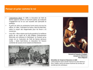 Penser	
  et	
  prier	
  comme	
  le	
  roi	
  
•  L’absoluGsme	
   dévot:	
   En	
   1685,	
   la	
   révocaGon	
   de	
   l’édit	
   de	
  
Nantes	
  apparut	
  comme	
  un	
  tournant	
  capital,	
  qui	
  traduisait	
  
l’engagement	
   du	
   roi	
   sur	
   une	
   nouvelle	
   voie	
   spirituelle	
   et	
  
poliGque.	
  
•  A	
  parGr	
  de	
  1679,	
  les	
  protestants	
  furent	
  exclus	
  de	
  tous	
  les	
  
oﬃces.	
  En	
  1681,	
  l’intendant	
  du	
  Poitou,	
  René	
  de	
  Marcillac,	
  
uGlisa	
   le	
   moyen	
   des	
   dragonnades	
   pour	
   les	
   forcer	
   a	
   la	
  
conversion.	
  	
  	
  
•  Louis	
  XIV:	
  «	
  Nous	
  voyons	
  que	
  la	
  plus	
  grande	
  et	
  la	
  meilleure	
  
parGe	
   de	
   nos	
   sujets	
   de	
   la	
   dite	
   Religion	
   Prétendument	
  
Reformée	
   ont	
   embrasse	
   la	
   Catholique:	
   et	
   d’autant	
   qu’au	
  
moyen	
   de	
   ce,	
   l’exécuGon	
   de	
   l’Edit	
   de	
   Nantes	
   demeure	
  
inuGle.	
   »	
   Selon	
   Saint-­‐Simon,	
   la	
   révocaGon	
   fut	
   l’œuvre	
  
combinée	
  de	
  Louvois	
  et	
  de	
  madame	
  de	
  Maintenon.	
  	
  
Portrait	
  de	
  Françoise	
  d’Aubigné,	
  
marquise	
  de	
  Maintenon	
  
Pierre	
  Mignard.	
  
DémoliJon	
  du	
  Temple	
  de	
  Charenton	
  en	
  1685	
  
L’édit	
  de	
  Nantes	
  ayant	
  interdit	
  l’exercice	
  du	
  culte	
  reforme	
  a	
  
Paris,	
  l’édiﬁce,	
  œuvre	
  de	
  Jacques	
  Androuet	
  du	
  Cerceau,	
  fut	
  
incendie	
  par	
  des	
  catholiques.	
  	
  
 