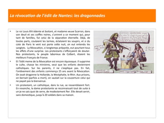 La	
  révocaJon	
  de	
  l’édit	
  de	
  Nantes:	
  les	
  dragonnades	
  
•  Le	
  roi	
  Louis	
  XIV	
  édente	
  et	
  boitant,	
  et	
  madame	
  veuve	
  Scarron,	
  dans	
  
son	
  deuil	
  et	
  ses	
  coiﬀes	
  noires,	
  s’unirent	
  a	
  ce	
  moment	
  qui,	
  pour	
  
tant	
   de	
   familles,	
   fut	
   celui	
   de	
   la	
   séparaGon	
   éternelle.	
   Déjà,	
   de	
  
toutes	
  parts,	
  coulaient	
  les	
  larmes,	
  éclataient	
  les	
  soupirs,	
  et	
  si	
  du	
  
cote	
   de	
   Paris	
   le	
   vent	
   eut	
   porte	
   cefe	
   nuit,	
   on	
   eut	
   entendu	
   les	
  
sanglots.	
  	
  La	
  RévocaGon,	
  si	
  longtemps	
  préparée,	
  eut	
  pourtant	
  tous	
  
les	
  eﬀets	
  d’une	
  surprise.	
  Les	
  protestants	
  s’eﬀorçaient	
  de	
  douter.	
  
Nos	
   protestants,	
   le	
   peuple	
   laborieux	
   de	
   Colbert,	
   étaient	
   les	
  
meilleurs	
  Français	
  de	
  France.	
  
•  Et	
  l’édit	
  meme	
  de	
  la	
  RévocaGon	
  est	
  encore	
  équivoque.	
  Il	
  supprime	
  
le	
   culte,	
   chasse	
   les	
   ministres,	
   veut	
   que	
   les	
   enfants	
   deviennent	
  
catholiques.	
   Sur	
   les	
   parents,	
   il	
   ne	
   s'explique	
   pas.	
   En	
   fait,	
  
l’enlèvement	
  des	
  enfants	
  commença	
  25	
  ans	
  avant	
  la	
  RévocaGon.	
  
On	
  avait	
  dragonne	
  la	
  Hollande,	
  la	
  Westphalie,	
  le	
  Rhin.	
  Aux	
  prisons,	
  
on	
  bernait	
  (parfois	
  a	
  mort),	
  on	
  sautait	
  sur	
  la	
  couverture	
  celui	
  qui	
  
ne	
  payait	
  pas	
  la	
  bienvenue.	
  
•  Un	
  protestant,	
  un	
  catholique,	
  dans	
  la	
  rue,	
  se	
  ressemblaient	
  fort.	
  
En	
  revanche,	
  la	
  dame	
  protestante	
  se	
  reconnaissait	
  tout	
  de	
  suite	
  à	
  
un	
  je	
  ne	
  sais	
  quoi	
  de	
  serre,	
  de	
  modestement	
  ﬁer.	
  Elle	
  devait	
  servir,	
  
sans	
  domesGque,	
  jusqu'à	
  20	
  soldats	
  dans	
  sa	
  maison.	
  
 