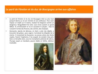 Le	
  parJ	
  de	
  Fénelon	
  et	
  du	
  duc	
  de	
  Bourgogne	
  arrive	
  aux	
  aﬀaires	
  
•  Le	
   parG	
   de	
   Fénelon	
   et	
   du	
   duc	
   de	
   Bourgogne	
   était	
   au	
   plus	
   haut	
  
puisqu’il	
  donna	
  au	
  roi	
  son	
  ministre	
  et	
  son	
  confesseur.	
  Pour	
  avoir	
  
impose	
  un	
  impôt	
  sur	
  le	
  revenu,	
  Vauban	
  fut	
  disgracie	
  comme	
  un	
  
dangereux.	
  Boisguillebert	
  fut	
  exile.	
  Leurs	
  livres	
  avaient	
  un	
  grand	
  
défaut.	
   Ils	
   enrichissaient	
   le	
   roi	
   et	
   sauvaient	
   le	
   peuple	
   ;	
   mais	
   ils	
  
ruinaient	
  l’armée	
  des	
  ﬁnances,	
  des	
  commis,	
  des	
  employés.	
  
•  Desmarets,	
   éperdu	
   de	
   détresse,	
   en	
   était	
   a	
   voler	
   des	
   dépôts,	
   a	
  
brocanter	
  des	
  grâces	
  ;	
  pour	
  argent,	
  il	
  amnésiait	
  les	
  dilapider	
  de	
  la	
  
marine.	
  Il	
  innocentait	
  les	
  faussaires.	
  Les	
  jeunes	
  arbres	
  des	
  forets	
  
royales,	
  l’avenir	
  l’espérance,	
  il	
  les	
  coupait,	
  les	
  vendait	
  à	
  bas	
  prix.	
  
Dans	
  ce	
  Versailles	
  dore,	
  sous	
  les	
  triomphants	
  plafonds	
  de	
  Lebrun,	
  
l’Europe	
   voyait	
   un	
   mendiant,	
   pauvre	
   diable	
   en	
   faillite,	
   débiteur	
  
insolvable.	
  
 