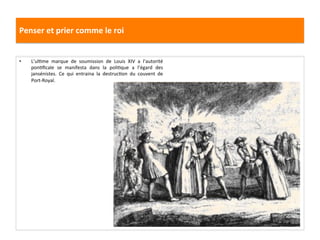 Penser	
  et	
  prier	
  comme	
  le	
  roi	
  
•  L’ulGme	
   marque	
   de	
   soumission	
   de	
   Louis	
   XIV	
   a	
   l’autorité	
  
ponGﬁcale	
   se	
   manifesta	
   dans	
   la	
   poliGque	
   a	
   l’égard	
   des	
  
jansénistes.	
   Ce	
   qui	
   entraina	
   la	
   destrucGon	
   du	
   couvent	
   de	
  
Port-­‐Royal.	
  	
  
 