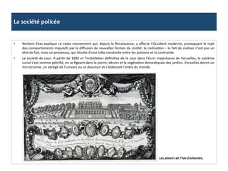 La	
  société	
  policée	
  
•  Norbert	
  Elias	
  explique	
  ce	
  vaste	
  mouvement	
  qui,	
  depuis	
  la	
  Renaissance,	
  a	
  aﬀecte	
  l’Occident	
  moderne,	
  provoquant	
  le	
  repli	
  
des	
  comportements	
  impulsifs	
  par	
  la	
  diﬀusion	
  de	
  nouvelles	
  formes	
  de	
  civilité:	
  la	
  civilisaGon	
  –	
  le	
  fait	
  de	
  civiliser	
  n’est	
  pas	
  un	
  
état	
  de	
  fait,	
  mais	
  un	
  processus,	
  qui	
  résulte	
  d’une	
  lufe	
  constante	
  entre	
  les	
  pulsions	
  et	
  la	
  contrainte.	
  
•  La	
  société	
  de	
  cour:	
  A	
  parGr	
  de	
  1682	
  et	
  l’installaGon	
  déﬁniGve	
  de	
  la	
  cour	
  dans	
  l’écrin	
  majestueux	
  de	
  Versailles,	
  le	
  système	
  
curial	
  s’est	
  comme	
  pétriﬁé,	
  en	
  se	
  ﬁgeant	
  dans	
  la	
  pierre,	
  décors	
  et	
  la	
  végétaGon	
  domesGquée	
  des	
  jardins.	
  Versailles	
  devint	
  un	
  
microcosme,	
  un	
  abrégé	
  de	
  l’univers	
  ou	
  se	
  dessinait	
  et	
  s’élaborait	
  l’ordre	
  du	
  monde.	
  	
  
Les	
  plaisirs	
  de	
  l’Isle	
  Enchantée.	
  
 