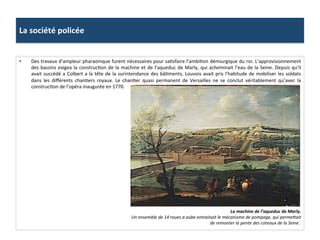 La	
  société	
  policée	
  
•  Des	
  travaux	
  d’ampleur	
  pharaonique	
  furent	
  nécessaires	
  pour	
  saGsfaire	
  l’ambiGon	
  démiurgique	
  du	
  roi.	
  L’approvisionnement	
  
des	
  bassins	
  exigea	
  la	
  construcGon	
  de	
  la	
  machine	
  et	
  de	
  l’aqueduc	
  de	
  Marly,	
  qui	
  acheminait	
  l’eau	
  de	
  la	
  Seine.	
  Depuis	
  qu’il	
  	
  
avait	
  succédé	
  a	
  Colbert	
  a	
  la	
  tête	
  de	
  la	
  surintendance	
  des	
  bâGments,	
  Louvois	
  avait	
  pris	
  l’habitude	
  de	
  mobiliser	
  les	
  soldats	
  
dans	
   les	
   diﬀérents	
   chanGers	
   royaux.	
   Le	
   chanGer	
   quasi	
   permanent	
   de	
   Versailles	
   ne	
   se	
   conclut	
   véritablement	
   qu’avec	
   la	
  
construcGon	
  de	
  l’opéra	
  inaugurée	
  en	
  1770.	
  	
  
La	
  machine	
  de	
  l’aqueduc	
  de	
  Marly.	
  
Un	
  ensemble	
  de	
  14	
  roues	
  a	
  aube	
  entrainait	
  le	
  mécanisme	
  de	
  pompage,	
  qui	
  permemait	
  
de	
  remonter	
  la	
  pente	
  des	
  coteaux	
  de	
  la	
  Seine	
  .	
  
 