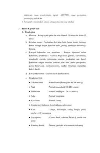 diaktivasi, masa tromboplastin partial (APT/PTT), masa protrombin
memanjang pada KID.
6. Sonografi : menentukan adanya jaringan plasenta yang tertahan
J. Proses Keperawatan
1. Pengkajian
a. Identitas : Sering terjadi pada ibu usia dibawah 20 tahun dan diatas 35
tahun
b. Keluhan utama : Perdarahan dari jalan lahir, badan lemah, limbung,
keluar keringat dingin, kesulitan nafas, pusing, pandangan berkunang-
kunang.
c. Riwayat kehamilan dan persalinan : Riwayat hipertensi dalam
kehamilan, preeklamsi / eklamsia, bayi besar, gamelli, hidroamnion,
grandmulti gravida, primimuda, anemia, perdarahan saat hamil.
Persalinan dengan tindakan, robekan jalan lahir, partus precipitatus,
partus lama/kasep, chorioamnionitis, induksi persalinan, manipulasi
kala II dan III.
d. Riwayat kesehatan : Kelainan darah dan hipertensi
e. Pengkajian fisik :
 Tekanan darah : Normal/turun ( kurang dari 90-100 mmHg)
 Nadi : Normal/meningkat ( 100-120 x/menit)
 Pernafasan : Normal/ meningkat ( 28-34x/menit )
 Suhu : Normal/ meningkat
 Kesadaran : Normal / turun
 Fundus uteri/abdomen : Lembek/keras, subinvolusi
 Kulit : Dingin, berkeringat, kering, hangat, pucat,
capilary refil memanjang
 Pervaginam : Keluar darah, robekan, lochea ( jumlah dan
jenis )
 Kandung kemih : Distensi, produksi urin menurun/berkurang
 