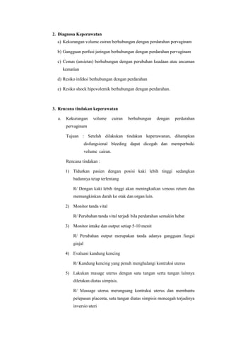 2. Diagnosa Keperawatan
a) Kekurangan volume cairan berhubungan dengan perdarahan pervaginam
b) Gangguan perfusi jaringan berhubungan dengan perdarahan pervaginam
c) Cemas (ansietas) berhubungan dengan perubahan keadaan atau ancaman
kematian
d) Resiko infeksi berhubungan dengan perdarahan
e) Resiko shock hipovolemik berhubungan dengan perdarahan.
3. Rencana tindakan keperawatan
a. Kekurangan volume cairan berhubungan dengan perdarahan
pervaginam
Tujuan : Setelah dilakukan tindakan keperawanan, diharapkan
disfungsional bleeding dapat dicegah dan memperbaiki
volume cairan.
Rencana tindakan :
1) Tidurkan pasien dengan posisi kaki lebih tinggi sedangkan
badannya tetap terlentang
R/ Dengan kaki lebih tinggi akan meningkatkan venous return dan
memungkinkan darah ke otak dan organ lain.
2) Monitor tanda vital
R/ Perubahan tanda vital terjadi bila perdarahan semakin hebat
3) Monitor intake dan output setiap 5-10 menit
R/ Perubahan output merupakan tanda adanya gangguan fungsi
ginjal
4) Evaluasi kandung kencing
R/ Kandung kencing yang penuh menghalangi kontraksi uterus
5) Lakukan masage uterus dengan satu tangan serta tangan lainnya
diletakan diatas simpisis.
R/ Massage uterus merangsang kontraksi uterus dan membantu
pelepasan placenta, satu tangan diatas simpisis mencegah terjadinya
inversio uteri
 