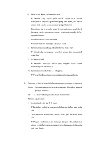6) Batasi pemeriksaan vagina dan rektum
R/ Trauma yang terjadi pada daerah vagina serta rektum
meningkatkan terjadinya perdarahan yang lebih hebat, bila terjadi
laserasi pada serviks / perineum atau terdapat hematom
Bila tekanan darah semakin turun, denyut nadi makin lemah, kecil
dan cepat, pasien merasa mengantuk, perdarahan semakin hebat,
segera kolaborasi.
7) Berikan infus atau cairan intravena
R/ Cairan intravena mencegah terjadinya shock
8) Berikan uterotonika ( bila perdarahan karena atonia uteri )
R/ Uterotonika merangsang kontraksi uterus dan mengontrol
perdarahan
9) Berikan antibiotik
R/ Antibiotik mencegah infeksi yang mungkin terjadi karena
perdarahan pada subinvolusio
10) Berikan transfusi whole blood ( bila perlu )
R/ Whole blood membantu menormalkan volume cairan tubuh.
b. Gangguan perfusi jaringan berhubungan dengan perdarahan pervaginam
Tujuan : Setelah dilakukan tindakan keperawanan, diharapkan persuasi
jaringan membaik.
KH : Tanda vital dan gas darah dalam batas normal
Rencana keperawatan :
1) Monitor tanda vital tiap 5-10 menit
R/ Perubahan perfusi jaringan menimbulkan perubahan pada tanda
vital
2) Catat perubahan warna kuku, mukosa bibir, gusi dan lidah, suhu
kulit
R/ Dengan vasokontriksi dan hubungan keorgan vital, sirkulasi di
jaingan perifer berkurang sehingga menimbulkan cyanosis dan suhu
kulit yang dingin
 