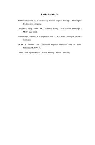 DAFTAR PUSTAKA
Brunner & Suddarts. 2002. Textbook of Medical Surgical Nursing –2. Philadelpia :
JB. Lippincot Company.
Lowdermilk. Perry. Bobak. 2002. Maternity Nuring , Fifth Edition. Philadelpia :
Mosby Year Book.
Prawirohardjo, Sarwono & Wiknjosastro, Edi. H. 2005. Ilmu Kandungan. Jakarta :
Gramedia.
RSUD Dr. Soetomo. 2001. Perawatan Kegawat daruratan Pada Ibu Hamil.
Surabaya: FK. UNAIR.
Tabrani. 1998. Agenda Gawat Darurat. Bandung : Alumni : Bandung.
 
