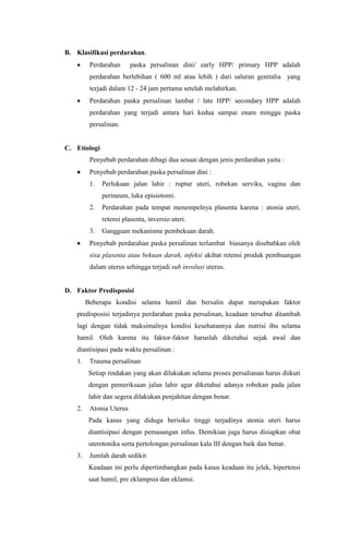B. Klasifikasi perdarahan.
 Perdarahan paska persalinan dini/ early HPP/ primary HPP adalah
perdarahan berlebihan ( 600 ml atau lebih ) dari saluran genitalia yang
terjadi dalam 12 - 24 jam pertama setelah melahirkan.
 Perdarahan paska persalinan lambat / late HPP/ secondary HPP adalah
perdarahan yang terjadi antara hari kedua sampai enam minggu paska
persalinan.
C. Etiologi
Penyebab perdarahan dibagi dua sesuai dengan jenis perdarahan yaitu :
 Penyebab perdarahan paska persalinan dini :
1. Perlukaan jalan lahir : ruptur uteri, robekan serviks, vagina dan
perineum, luka episiotomi.
2. Perdarahan pada tempat menempelnya plasenta karena : atonia uteri,
retensi plasenta, inversio uteri.
3. Gangguan mekanisme pembekuan darah.
 Penyebab perdarahan paska persalinan terlambat biasanya disebabkan oleh
sisa plasenta atau bekuan darah, infeksi akibat retensi produk pembuangan
dalam uterus sehingga terjadi sub involusi uterus.
D. Faktor Predisposisi
Beberapa kondisi selama hamil dan bersalin dapat merupakan faktor
predisposisi terjadinya perdarahan paska persalinan, keadaan tersebut ditambah
lagi dengan tidak maksimalnya kondisi kesehatannya dan nutrisi ibu selama
hamil. Oleh karena itu faktor-faktor haruslah diketahui sejak awal dan
diantisipasi pada waktu persalinan :
1. Trauma persalinan
Setiap tindakan yang akan dilakukan selama proses persalianan harus diikuti
dengan pemeriksaan jalan lahir agar diketahui adanya robekan pada jalan
lahir dan segera dilakukan penjahitan dengan benar.
2. Atonia Uterus
Pada kasus yang diduga berisiko tinggi terjadinya atonia uteri harus
diantisipasi dengan pemasangan infus. Demikian juga harus disiapkan obat
uterotonika serta pertolongan persalinan kala III dengan baik dan benar.
3. Jumlah darah sedikit
Keadaan ini perlu dipertimbangkan pada kasus keadaan itu jelek, hipertensi
saat hamil, pre eklampsia dan eklamsi.
 